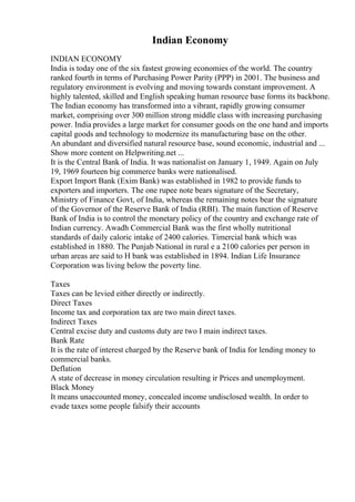 Indian Economy
INDIAN ECONOMY
India is today one of the six fastest growing economies of the world. The country
ranked fourth in terms of Purchasing Power Parity (PPP) in 2001. The business and
regulatory environment is evolving and moving towards constant improvement. A
highly talented, skilled and English speaking human resource base forms its backbone.
The Indian economy has transformed into a vibrant, rapidly growing consumer
market, comprising over 300 million strong middle class with increasing purchasing
power. India provides a large market for consumer goods on the one hand and imports
capital goods and technology to modernize its manufacturing base on the other.
An abundant and diversified natural resource base, sound economic, industrial and ...
Show more content on Helpwriting.net ...
It is the Central Bank of India. It was nationalist on January 1, 1949. Again on July
19, 1969 fourteen big commerce banks were nationalised.
Export Import Bank (Exim Bank) was established in 1982 to provide funds to
exporters and importers. The one rupee note bears signature of the Secretary,
Ministry of Finance Govt, of India, whereas the remaining notes bear the signature
of the Governor of the Reserve Bank of India (RBI). The main function of Reserve
Bank of India is to control the monetary policy of the country and exchange rate of
Indian currency. Awadh Commercial Bank was the first wholly nutritional
standards of daily caloric intake of 2400 calories. Timercial bank which was
established in 1880. The Punjab National in rural e a 2100 calories per person in
urban areas are said to H bank was established in 1894. Indian Life Insurance
Corporation was living below the poverty line.
Taxes
Taxes can be levied either directly or indirectly.
Direct Taxes
Income tax and corporation tax are two main direct taxes.
Indirect Taxes
Central excise duty and customs duty are two I main indirect taxes.
Bank Rate
It is the rate of interest charged by the Reserve bank of India for lending money to
commercial banks.
Deflation
A state of decrease in money circulation resulting ir Prices and unemployment.
Black Money
It means unaccounted money, concealed income undisclosed wealth. In order to
evade taxes some people falsify their accounts
 