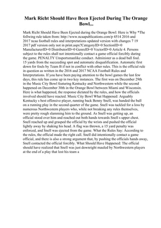 Mark Richt Should Have Been Ejected During The Orange
Bowl...
Mark Richt Should Have Been Ejected during the Orange Bowl: Here is Why *The
follwing rule taken from: http://www.ncaapublications.com/p 4514 2016 and
2017 ncaa football rules and interpretations updated version with changes 7 19
2017 pdf version only not in print.aspx?CategoryID=0 SectionID=0
ManufacturerID=0 DistributorID=0 GenreID=0 VectorID=0 Article 4. Persons
subject to the rules shall not intentionally contact a game official forcibly during
the game. PENALTY Unsportsmanlike conduct. Administer as a dead ball foul.
15 yards from the succeeding spot and automatic disqualification. Automatic first
down for fouls by Team B if not in conflict with other rules. This is the official rule
in question as written in the 2016 and 2017 NCAA Football Rules and
Interpretations. If you have been paying attention to the bowl games the last few
days, this rule has come up in two key instances. The first was on December 29th
in the Music City Bowl featuring Kentucky and Northwestern while the second
happened on December 30th in the Orange Bowl between Miami and Wisconsin.
Here is what happened, the response dictated by the rules, and how the officials
involved should have reacted. Music City Bowl What Happened: Arguably
Kentucky s best offensive player, running back Benny Snell, was handed the ball
on a running play in the second quarter of the game. Snell was tackled for a loss by
numerous Northwestern players who, while not breaking any rules themselves,
were pretty rough slamming him to the ground. As Snell was getting up, an
official stood over him and reached out both hands towards Snell s upper chest.
Snell reached up and grasped the official by the wrists and pushed the official
lightly away by shaking his head. A flag was thrown, a 15 yard penalty was
enforced, and Snell was ejected from the game. What the Rules Say: According to
the rules, the official made the right call. Snell did intentionally contact a game
official, and there is also a strong argument that, by pushing the officials hands away,
Snell contacted the official forcibly. What Should Have Happened: The official
should have realized that Snell was just downright mauled by Northwestern players
at the end of a play that lost his team a
 