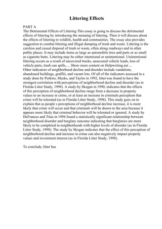 Littering Effects
PART A
The Detrimental Effects of Littering This essay is going to discuss the detrimental
effects of littering by introducing the menaing of littering. Then it will discuss about
the effects of littering to wildlife, health and communities. The essay also provides
suggestion to combat littering and illegal dumping of trash and waste. Littering is the
careless and casual disposal of trash or waste, often along roadways and in other
public places. It may include items as large as automobile tires and parts or as small
as cigarette butts. Littering may be either intentional or unintentional. Unintentional
littering occurs as a result of uncovered trucks, unsecured vehicle loads, loss of
vehicle parts, trash can spills, ... Show more content on Helpwriting.net ...
Other indicators of neighborhood decline and disorder include vandalism,
abandoned buildings, graffiti, and vacant lots. Of all of the indicators assessed in a
study done by Perkins, Meeks, and Taylor in 1992, litterwas found to have the
strongest correlation with perceptions of neighborhood decline and disorder (as in
Florida Litter Study, 1998). A study by Skogan in 1990, indicates that the effects
of this perception of neighborhood decline range from a decrease in property
values to an increase in crime, or at least an increase in criminals perception that
crime will be tolerated (as in Florida Litter Study, 1998). This study goes on to
explain that as people s perceptions of neighborhood decline increase, it is more
likely that crime will occur and that criminals will be drawn to the area because it
appears more likely that criminal behavior will be tolerated or ignored. A study by
DeFrances and Titus in 1994 found a statistically significant relationship between
neighborhood disorder and burglary outcome indicating that burglaries are more
likely to be completed in neighborhoods with higher levels of disorder (as in Florida
Litter Study, 1998). The study by Skogan indicates that the effect of this perception of
neighborhood decline and increase in crime can also negatively impact property
values and investment interest (as in Florida Litter Study, 1998).
To conclude, litter has
 