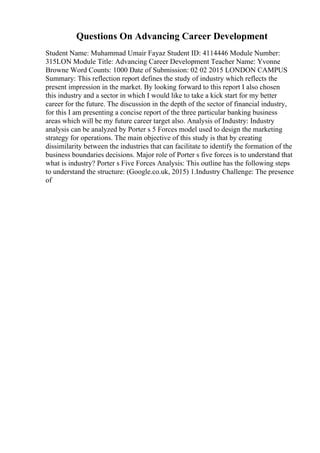 Questions On Advancing Career Development
Student Name: Muhammad Umair Fayaz Student ID: 4114446 Module Number:
315LON Module Title: Advancing Career Development Teacher Name: Yvonne
Browne Word Counts: 1000 Date of Submission: 02 02 2015 LONDON CAMPUS
Summary: This reflection report defines the study of industry which reflects the
present impression in the market. By looking forward to this report I also chosen
this industry and a sector in which I would like to take a kick start for my better
career for the future. The discussion in the depth of the sector of financial industry,
for this I am presenting a concise report of the three particular banking business
areas which will be my future career target also. Analysis of Industry: Industry
analysis can be analyzed by Porter s 5 Forces model used to design the marketing
strategy for operations. The main objective of this study is that by creating
dissimilarity between the industries that can facilitate to identify the formation of the
business boundaries decisions. Major role of Porter s five forces is to understand that
what is industry? Porter s Five Forces Analysis: This outline has the following steps
to understand the structure: (Google.co.uk, 2015) 1.Industry Challenge: The presence
of
 