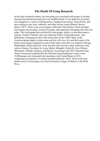 The Death Of Gang Research
In the early twentieth century, the term gang was associated with groups in socially
disorganized and deteriorated inner city neighborhoods: It was applied to juveniles
who engaged in a variety of delinquencies, ranging from truancy, street brawls, and
beer running to race riots, robberies, and other serious crimes (Regoli, Hewitt,
DeLisi, 2011). There were several gangs within the United States, which included
street gangs, prison gangs, motorcycle gangs, and organized crimegangs that still exist
today. The word gangis derived from the word gonge, which is a term that means a
journey. Frederic Thrasher who was called the Father of Gang Research , who
defined the word gang as kids in the streets back in the 1920s. Many of the
American gangs began in urban areas and they still exist. It is said that many of the
known street gangs originated in some of the major cities like Los Angeles, Chicago,
Philadelphia, Miami and New York, and they later moved to other American cities
such as Atlanta, Cleveland, St. Louis, Dallas, Memphis, Nashville, New Orleans,
Milwaukee, Orlando, Houston, and Detroit. According to the 2011 National Gang
Threat Assessment, published by the National Gang Intelligence Center, some
33,000 gangs were estimated to be operating in the United States in 2011,
comprising an estimated 1.4 million members (Driscoll, 2013). Some of the first
predecessors of street gangs were Secret Societies, Gangs of Outlaws in the Wild
West,
 