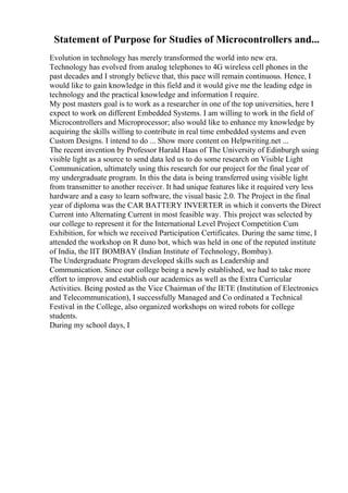 Statement of Purpose for Studies of Microcontrollers and...
Evolution in technology has merely transformed the world into new era.
Technology has evolved from analog telephones to 4G wireless cell phones in the
past decades and I strongly believe that, this pace will remain continuous. Hence, I
would like to gain knowledge in this field and it would give me the leading edge in
technology and the practical knowledge and information I require.
My post masters goal is to work as a researcher in one of the top universities, here I
expect to work on different Embedded Systems. I am willing to work in the field of
Microcontrollers and Microprocessor; also would like to enhance my knowledge by
acquiring the skills willing to contribute in real time embedded systems and even
Custom Designs. I intend to do ... Show more content on Helpwriting.net ...
The recent invention by Professor Harald Haas of The University of Edinburgh using
visible light as a source to send data led us to do some research on Visible Light
Communication, ultimately using this research for our project for the final year of
my undergraduate program. In this the data is being transferred using visible light
from transmitter to another receiver. It had unique features like it required very less
hardware and a easy to learn software, the visual basic 2.0. The Project in the final
year of diploma was the CAR BATTERY INVERTER in which it converts the Direct
Current into Alternating Current in most feasible way. This project was selected by
our college to represent it for the International Level Project Competition Cum
Exhibition, for which we received Participation Certificates. During the same time, I
attended the workshop on R duno bot, which was held in one of the reputed institute
of India, the IIT BOMBAY (Indian Institute of Technology, Bombay).
The Undergraduate Program developed skills such as Leadership and
Communication. Since our college being a newly established, we had to take more
effort to improve and establish our academics as well as the Extra Curricular
Activities. Being posted as the Vice Chairman of the IETE (Institution of Electronics
and Telecommunication), I successfully Managed and Co ordinated a Technical
Festival in the College, also organized workshops on wired robots for college
students.
During my school days, I
 