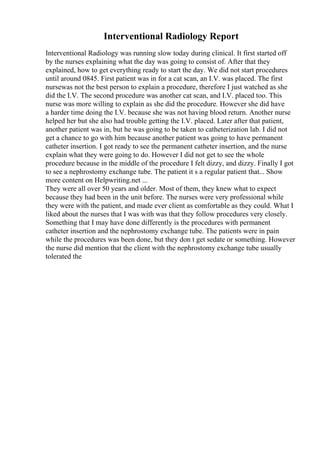Interventional Radiology Report
Interventional Radiology was running slow today during clinical. It first started off
by the nurses explaining what the day was going to consist of. After that they
explained, how to get everything ready to start the day. We did not start procedures
until around 0845. First patient was in for a cat scan, an I.V. was placed. The first
nursewas not the best person to explain a procedure, therefore I just watched as she
did the I.V. The second procedure was another cat scan, and I.V. placed too. This
nurse was more willing to explain as she did the procedure. However she did have
a harder time doing the I.V. because she was not having blood return. Another nurse
helped her but she also had trouble getting the I.V. placed. Later after that patient,
another patient was in, but he was going to be taken to catheterization lab. I did not
get a chance to go with him because another patient was going to have permanent
catheter insertion. I got ready to see the permanent catheter insertion, and the nurse
explain what they were going to do. However I did not get to see the whole
procedure because in the middle of the procedure I felt dizzy, and dizzy. Finally I got
to see a nephrostomy exchange tube. The patient it s a regular patient that... Show
more content on Helpwriting.net ...
They were all over 50 years and older. Most of them, they knew what to expect
because they had been in the unit before. The nurses were very professional while
they were with the patient, and made ever client as comfortable as they could. What I
liked about the nurses that I was with was that they follow procedures very closely.
Something that I may have done differently is the procedures with permanent
catheter insertion and the nephrostomy exchange tube. The patients were in pain
while the procedures was been done, but they don t get sedate or something. However
the nurse did mention that the client with the nephrostomy exchange tube usually
tolerated the
 