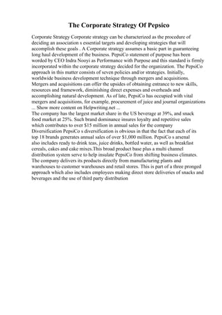 The Corporate Strategy Of Pepsico
Corporate Strategy Corporate strategy can be characterized as the procedure of
deciding an association s essential targets and developing strategies that will
accomplish these goals . A Corporate strategy assumes a basic part in guaranteeing
long haul development of the business. PepsiCo statement of purpose has been
worded by CEO Indra Nooyi as Performance with Purpose and this standard is firmly
incorporated within the corporate strategy decided for the organization. The PepsiCo
approach in this matter consists of seven policies and/or strategies. Initially,
worldwide business development technique through mergers and acquisitions.
Mergers and acquisitions can offer the upsides of obtaining entrance to new skills,
resources and framework, diminishing direct expenses and overheads and
accomplishing natural development. As of late, PepsiCo has occupied with vital
mergers and acquisitions, for example, procurement of juice and journal organizations
... Show more content on Helpwriting.net ...
The company has the largest market share in the US beverage at 39%, and snack
food market at 25%. Such brand dominance insures loyalty and repetitive sales
which contributes to over $15 million in annual sales for the company
Diversification PepsiCo s diversification is obvious in that the fact that each of its
top 18 brands generates annual sales of over $1,000 million. PepsiCo s arsenal
also includes ready to drink teas, juice drinks, bottled water, as well as breakfast
cereals, cakes and cake mixes.This broad product base plus a multi channel
distribution system serve to help insulate PepsiCo from shifting business climates.
The company delivers its products directly from manufacturing plants and
warehouses to customer warehouses and retail stores. This is part of a three pronged
approach which also includes employees making direct store deliveries of snacks and
beverages and the use of third party distribution
 