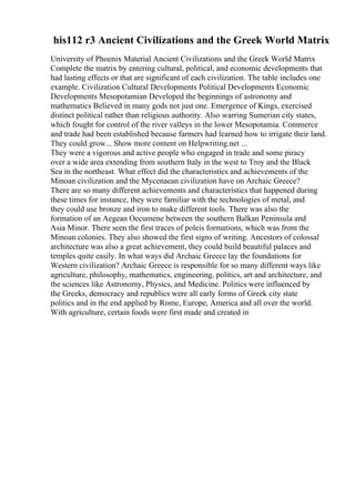his112 r3 Ancient Civilizations and the Greek World Matrix
University of Phoenix Material Ancient Civilizations and the Greek World Matrix
Complete the matrix by entering cultural, political, and economic developments that
had lasting effects or that are significant of each civilization. The table includes one
example. Civilization Cultural Developments Political Developments Economic
Developments Mesopotamian Developed the beginnings of astronomy and
mathematics Believed in many gods not just one. Emergence of Kings, exercised
distinct political rather than religious authority. Also warring Sumerian city states,
which fought for control of the river valleys in the lower Mesopotamia. Commerce
and trade had been established because farmers had learned how to irrigate their land.
They could grow... Show more content on Helpwriting.net ...
They were a vigorous and active people who engaged in trade and some piracy
over a wide area extending from southern Italy in the west to Troy and the Black
Sea in the northeast. What effect did the characteristics and achievements of the
Minoan civilization and the Mycenaean civilization have on Archaic Greece?
There are so many different achievements and characteristics that happened during
these times for instance, they were familiar with the technologies of metal, and
they could use bronze and iron to make different tools. There was also the
formation of an Aegean Oecumene between the southern Balkan Peninsula and
Asia Minor. There seen the first traces of poleis formations, which was from the
Minoan colonies. They also showed the first signs of writing. Ancestors of colossal
architecture was also a great achievement, they could build beautiful palaces and
temples quite easily. In what ways did Archaic Greece lay the foundations for
Western civilization? Archaic Greece is responsible for so many different ways like
agriculture, philosophy, mathematics, engineering, politics, art and architecture, and
the sciences like Astronomy, Physics, and Medicine. Politics were influenced by
the Greeks, democracy and republics were all early forms of Greek city state
politics and in the end applied by Rome, Europe, America and all over the world.
With agriculture, certain foods were first made and created in
 