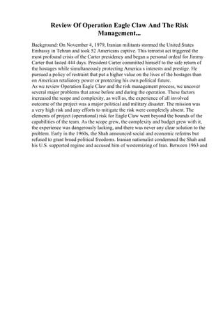 Review Of Operation Eagle Claw And The Risk
Management...
Background: On November 4, 1979, Iranian militants stormed the United States
Embassy in Tehran and took 52 Americans captive. This terrorist act triggered the
most profound crisis of the Carter presidency and began a personal ordeal for Jimmy
Carter that lasted 444 days. President Carter committed himself to the safe return of
the hostages while simultaneously protecting America s interests and prestige. He
pursued a policy of restraint that put a higher value on the lives of the hostages than
on American retaliatory power or protecting his own political future.
As we review Operation Eagle Claw and the risk management process, we uncover
several major problems that arose before and during the operation. These factors
increased the scope and complexity, as well as, the experience of all involved
outcome of the project was a major political and military disaster. The mission was
a very high risk and any efforts to mitigate the risk were completely absent. The
elements of project (operational) risk for Eagle Claw went beyond the bounds of the
capabilities of the team. As the scope grew, the complexity and budget grew with it,
the experience was dangerously lacking, and there was never any clear solution to the
problem. Early in the 1960s, the Shah announced social and economic reforms but
refused to grant broad political freedoms. Iranian nationalist condemned the Shah and
his U.S. supported regime and accused him of westernizing of Iran. Between 1963 and
 