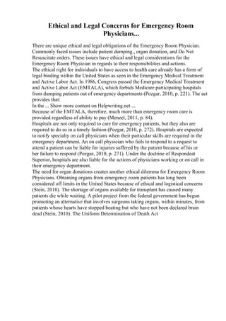 Ethical and Legal Concerns for Emergency Room
Physicians...
There are unique ethical and legal obligations of the Emergency Room Physician.
Commonly faced issues include patient dumping , organ donation, and Do Not
Resuscitate orders. These issues have ethical and legal considerations for the
Emergency Room Physician in regards to their responsibilities and actions.
The ethical right for individuals to have access to health care already has a form of
legal binding within the United States as seen in the Emergency Medical Treatment
and Active Labor Act. In 1986, Congress passed the Emergency Medical Treatment
and Active Labor Act (EMTALA), which forbids Medicare participating hospitals
from dumping patients out of emergency departments (Pozgar, 2010, p. 221). The act
provides that:
In the ... Show more content on Helpwriting.net ...
Because of the EMTALA, therefore, much more than emergency room care is
provided regardless of ability to pay (Menzel, 2011, p. 84).
Hospitals are not only required to care for emergency patients, but they also are
required to do so in a timely fashion (Pozgar, 2010, p. 272). Hospitals are expected
to notify specialty on call physicians when their particular skills are required in the
emergency department. An on call physician who fails to respond to a request to
attend a patient can be liable for injuries suffered by the patient because of his or
her failure to respond (Pozgar, 2010, p. 271). Under the doctrine of Respondeat
Superior, hospitals are also liable for the actions of physicians working or on call in
their emergency department.
The need for organ donations creates another ethical dilemma for Emergency Room
Physicians. Obtaining organs from emergency room patients has long been
considered off limits in the United States because of ethical and logistical concerns
(Stein, 2010). The shortage of organs available for transplant has caused many
patients die while waiting. A pilot project from the federal government has begun
promoting an alternative that involves surgeons taking organs, within minutes, from
patients whose hearts have stopped beating but who have not been declared brain
dead (Stein, 2010). The Uniform Determination of Death Act
 