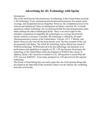 Advertising for 4G Technology with Sprint
Introduction
One of the most heavily advertised areas of technology in the United States currently
is 4G technology. Every commercial and advertisement promises fast speeds, great
coverage, and exceptional service altogether. However, the competition proves to be
extreme and unbalanced. Since its introduction on Sprint s network, 4G, or fourth
generation cellular technology, has revolutionized both the telecommunication arena
while spilling into other technological fields. There is no end in sight for the
relentless competition of expanding 4G technologies as coverage and network
speeds continue to increase. Currently, 4G technology is offered by all major
telecommunication carriers in the United States: Verizon, AT T, T Mobile, and
Sprint. However, the term 4G has been loosely used. The best example of this can
be associated with Sprint. The initial 4G technology Sprint offered was based of
WiMAX technology. WiMAX proved to be fast technology, but lackluster in its
performance and capabilities in regards to LTE. LTE has become the primary 4G
technology in the United States while development of WiMAX has ceased. In
addition, Sprint s 4G vision has switched to LTE. The question is raised Why did
LTE win over WiMAX? . From many perspectives, LTE proved to be the superior
technology.
The Power of Networking One can easily argue that one of the greatest things that
developed in the latter half of the twentieth century was the internet. By combining
networks of networks
 