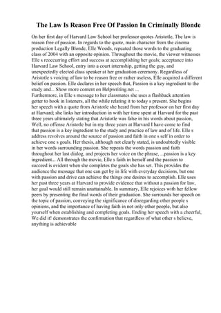 The Law Is Reason Free Of Passion In Criminally Blonde
On her first day of Harvard Law School her professor quotes Aristotle, The law is
reason free of passion. In regards to the quote, main character from the cinema
production Legally Blonde, Elle Woods, repeated those words to the graduating
class of 2004 with an opposite opinion. Throughout the movie, the viewer witnesses
Elle s reoccurring effort and success at accomplishing her goals; acceptance into
Harvard Law School, entry into a court internship, getting the guy, and
unexpectedly elected class speaker at her graduation ceremony. Regardless of
Aristotle s voicing of law to be reason free or rather useless, Elle acquired a different
belief on passion. Elle declares in her speech that, Passion is a key ingredient to the
study and... Show more content on Helpwriting.net ...
Furthermore, in Elle s message to her classmates she uses a flashback attention
getter to hook in listeners, all the while relating it to today s present. She begins
her speech with a quote from Aristotle she heard from her professor on her first day
at Harvard; she links her introduction in with her time spent at Harvard for the past
three years ultimately stating that Aristotle was false in his words about passion,
Well, no offense Aristotle but in my three years at Harvard I have come to find
that passion is a key ingredient to the study and practice of law and of life. Elle s
address revolves around the source of passion and faith in one s self in order to
achieve one s goals. Her thesis, although not clearly stated, is undoubtedly visible
in her words surrounding passion. She repeats the words passion and faith
throughout her last dialog, and projects her voice on the phrase, ...passion is a key
ingredient... All through the movie, Elle s faith in herself and the passion to
succeed is evident when she completes the goals she has set. This provides the
audience the message that one can get by in life with everyday decisions, but one
with passion and drive can achieve the things one desires to accomplish. Elle uses
her past three years at Harvard to provide evidence that without a passion for law,
her goal would still remain unattainable. In summary, Elle rejoices with her fellow
peers by presenting the final words of their graduation. She surrounds her speech on
the topic of passion, conveying the significance of disregarding other people s
opinions, and the importance of having faith in not only other people, but also
yourself when establishing and completing goals. Ending her speech with a cheerful,
We did it! demonstrates the confirmation that regardless of what other s believe,
anything is achievable
 