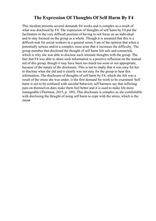 The Expression Of Thoughts Of Self Harm By F4
This incident presents several demands for works and is complex as a result of
what was disclosed by F4. The expression of thoughts of self harm by F4 put the
facilitators in the very difficult position of having to not focus on an individual
and to stay focused on the group as a whole. Though it is assumed that this is a
difficult task for social workers in a general sense, I am of the opinion that when a
potentially serious and/or a complex issue arise that it increases the difficulty. The
group member that disclosed the thought of self harm felt safe and connected,
which is why she was able to disclose such intimate thoughts with the group. The
fact that F4 was able to share such information is a positive reflection on the mutual
aid of this group, though it may have been too much too soon or not appropriate,
because of the nature of the disclosure. This is not to imply that it was easy for her
to disclose what she did and it clearly was not easy for the group to hear this
information. The disclosure of thoughts of self harm by F4, which she felt was a
result of the stress she was under, is the first demand for work to be examined. Self
harm is not to be confused with suicidal behavior; self harmers say that inflicting
pain on themselves does make them feel better and it is used to make life more
manageable (Thornton, 2015, p. 189). This disclosure is complex as she comfortable
with disclosing the thought of using self harm to cope with the stress, which is the
intent
 