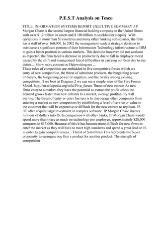 P.E.S.T Analysis on Tesco
TITLE: INFORMATION SYSTEMS REPORT EXECUTIVE SUMMARY J P
Morgan Chase is the second largest financial holding company in the United States
with over $1.2 trillion in assets and $ 106 billion in stockholder s equity. With
operations in more than 50 countries and many other banking subsidiaries, the firm
has a staff of over 160,000. In 2002 the management made a strategic decision to
outsource a significant portion of their Information Technology infrastructure to IBM
to gain a better position in various markets. This decision however did not workout
as expected, the firm faced a decrease in productivity due to fall in employee moral
caused by the shift and management faced difficulties in carrying out their day to day
duties.... Show more content on Helpwriting.net ...
These rules of competition are embedded in five competitive forces which are
entry of new competition, the threat of substitute products, the bargaining power
of buyers, the bargaining power of suppliers, and the rivalry among existing
competitors. If we look at Diagram 2 we can see a simple view of the Five Forces
Model. http://en.wikipedia.org/wiki/Five_forces Threat of new entrant As new
firms enter to a market, they have the potential to extract the profit unless the
demand grows faster than new entrants to a market, average profitability will
decline. The threat of entry or entry barriers is to discourage other companies from
entering a market as new competitors by establishing a level of service or value to
the customer that will be expensive or difficult for the new entrant to replicate. IS
/IT often require large investment in complex software. JP Morgan Chase invests
millions of dollars into IS. In comparison with other banks, JP Morgan Chase would
spend more than twice as much on technology per employee, approximately $28,000
compares to $13,000. Because of this it has become more difficult for new firms to
enter the market as they will have to meet high standards and spend a great deal on IS
in order to gain competitiveness. . Threat of Substitutes This represents the buyer
propensity to surrogate one firm s product for another product. The strength of
competition
 