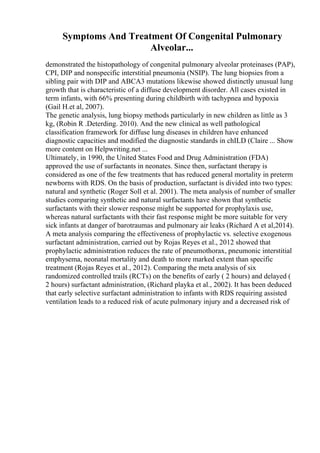 Symptoms And Treatment Of Congenital Pulmonary
Alveolar...
demonstrated the histopathology of congenital pulmonary alveolar proteinases (PAP),
CPI, DIP and nonspecific interstitial pneumonia (NSIP). The lung biopsies from a
sibling pair with DIP and ABCA3 mutations likewise showed distinctly unusual lung
growth that is characteristic of a diffuse development disorder. All cases existed in
term infants, with 66% presenting during childbirth with tachypnea and hypoxia
(Gail H.et al, 2007).
The genetic analysis, lung biopsy methods particularly in new children as little as 3
kg, (Robin R .Deterding. 2010). And the new clinical as well pathological
classification framework for diffuse lung diseases in children have enhanced
diagnostic capacities and modified the diagnostic standards in chILD (Claire ... Show
more content on Helpwriting.net ...
Ultimately, in 1990, the United States Food and Drug Administration (FDA)
approved the use of surfactants in neonates. Since then, surfactant therapy is
considered as one of the few treatments that has reduced general mortality in preterm
newborns with RDS. On the basis of production, surfactant is divided into two types:
natural and synthetic (Roger Soll et al. 2001). The meta analysis of number of smaller
studies comparing synthetic and natural surfactants have shown that synthetic
surfactants with their slower response might be supported for prophylaxis use,
whereas natural surfactants with their fast response might be more suitable for very
sick infants at danger of barotraumas and pulmonary air leaks (Richard A et al,2014).
A meta analysis comparing the effectiveness of prophylactic vs. selective exogenous
surfactant administration, carried out by Rojas Reyes et al., 2012 showed that
prophylactic administration reduces the rate of pneumothorax, pneumonic interstitial
emphysema, neonatal mortality and death to more marked extent than specific
treatment (Rojas Reyes et al., 2012). Comparing the meta analysis of six
randomized controlled trails (RCTs) on the benefits of early ( 2 hours) and delayed (
2 hours) surfactant administration, (Richard playka et al., 2002). It has been deduced
that early selective surfactant administration to infants with RDS requiring assisted
ventilation leads to a reduced risk of acute pulmonary injury and a decreased risk of
 