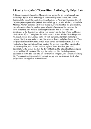 Literary Analysis Of Spoon River Anthology By Edgar Lee...
3. Literary Analysis Edgar Lee Masters is best known for his book Spoon River
Anthology. Spoon River Anthology is considered by some critics, like Ernest
Earnest, to be one of the greatest poetry collections in American literature. One of
the most popular poems in Spoon River Anthology is Lucinda Matlock. In Lucinda
Matlock, Masters concocts a fictional character, who is based on his grandmother,
that tells readers from beyond the grave about the beauty and the pain that she
faced in her life. The paradox of having beauty and pain at the same time
contributes to the theme of not letting your sorrows get the best of you and loving
life for what life is. Throughout the entire poem, Lucinda Matlock is talking to the
readers about her life. Lucinda starts off with explaining her life before she is
married. She is a very social person. She went to dances and played snap out. Then
the poem transitions to when Lucinda meets Davis, her future husband. She tells
readers how they married and lived together for seventy years. They have twelve
children together, and Lucinda outlives eight of them. She then goes on to
describe how she spends most of the days of her life. She talks about her domestic
chores and her life outdoors. She says she enjoys her life. Lucinda goes onto
describe her death. She feels like her life has been complete, and she can peacefully
die. The poem transitions again to Lucinda saying how she does not like it when
people focus on negatives aspects in their
 