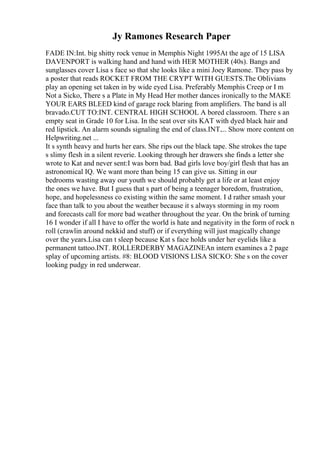 Jy Ramones Research Paper
FADE IN:Int. big shitty rock venue in Memphis Night 1995At the age of 15 LISA
DAVENPORT is walking hand and hand with HER MOTHER (40s). Bangs and
sunglasses cover Lisa s face so that she looks like a mini Joey Ramone. They pass by
a poster that reads ROCKET FROM THE CRYPT WITH GUESTS.The Oblivians
play an opening set taken in by wide eyed Lisa. Preferably Memphis Creep or I m
Not a Sicko, There s a Plate in My Head Her mother dances ironically to the MAKE
YOUR EARS BLEED kind of garage rock blaring from amplifiers. The band is all
bravado.CUT TO:INT. CENTRAL HIGH SCHOOL A bored classroom. There s an
empty seat in Grade 10 for Lisa. In the seat over sits KAT with dyed black hair and
red lipstick. An alarm sounds signaling the end of class.INT.... Show more content on
Helpwriting.net ...
It s synth heavy and hurts her ears. She rips out the black tape. She strokes the tape
s slimy flesh in a silent reverie. Looking through her drawers she finds a letter she
wrote to Kat and never sent:I was born bad. Bad girls love boy/girl flesh that has an
astronomical IQ. We want more than being 15 can give us. Sitting in our
bedrooms wasting away our youth we should probably get a life or at least enjoy
the ones we have. But I guess that s part of being a teenager boredom, frustration,
hope, and hopelessness co existing within the same moment. I d rather smash your
face than talk to you about the weather because it s always storming in my room
and forecasts call for more bad weather throughout the year. On the brink of turning
16 I wonder if all I have to offer the world is hate and negativity in the form of rock n
roll (crawlin around nekkid and stuff) or if everything will just magically change
over the years.Lisa can t sleep because Kat s face holds under her eyelids like a
permanent tattoo.INT. ROLLERDERBY MAGAZINEAn intern examines a 2 page
splay of upcoming artists. #8: BLOOD VISIONS LISA SICKO: She s on the cover
looking pudgy in red underwear.
 
