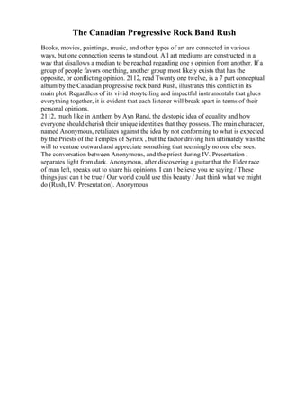 The Canadian Progressive Rock Band Rush
Books, movies, paintings, music, and other types of art are connected in various
ways, but one connection seems to stand out. All art mediums are constructed in a
way that disallows a median to be reached regarding one s opinion from another. If a
group of people favors one thing, another group most likely exists that has the
opposite, or conflicting opinion. 2112, read Twenty one twelve, is a 7 part conceptual
album by the Canadian progressive rock band Rush, illustrates this conflict in its
main plot. Regardless of its vivid storytelling and impactful instrumentals that glues
everything together, it is evident that each listener will break apart in terms of their
personal opinions.
2112, much like in Anthem by Ayn Rand, the dystopic idea of equality and how
everyone should cherish their unique identities that they possess. The main character,
named Anonymous, retaliates against the idea by not conforming to what is expected
by the Priests of the Temples of Syrinx , but the factor driving him ultimately was the
will to venture outward and appreciate something that seemingly no one else sees.
The conversation between Anonymous, and the priest during IV. Presentation ,
separates light from dark. Anonymous, after discovering a guitar that the Elder race
of man left, speaks out to share his opinions. I can t believe you re saying / These
things just can t be true / Our world could use this beauty / Just think what we might
do (Rush, IV. Presentation). Anonymous
 