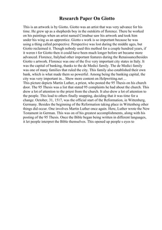 Research Paper On Giotto
This is an artwork is by Giotto. Giotto was an artist that was very advance for his
time. He grew up as a shepherds boy in the outskirts of florence. There he worked
on his paintings when an artist named Cimabue saw his artwork and took him
under his wing as an apprentice. Giotto s work is so important because he was
using a thing called perspective. Perspective was lost during the middle ages, but
Giotto reclaimed it. Though nobody used this method for a couple hundred years, if
it weren t for Giotto then it could have been much longer before art became more
advanced. Florence, Italyhad other important features during the Renaissancebesides
Giotto s artwork. Florence was one of the five very important city states in Italy. It
was the capital of banking, thanks to the de Medici family. The de Medici family
was one of many families that ruled the city. This family also established their own
bank, which is what made them so powerful. Among being the banking capital, the
city was very important in... Show more content on Helpwriting.net ...
This picture depicts Martin Luther, a priest, who posted the 95 Thesis on his church
door. The 95 Thesis was a list that stated 95 complaints he had about the church. This
drew a lot of attention to the priest from the church. It also drew a lot of attention to
the people. This lead to others finally snapping, deciding that it was time for a
change. October, 31, 1517, was the official start of the Reformation, in Wittenberg,
Germany. Besides the beginning of the Reformation taking place in Wittenberg other
things did occur. One involves Martin Luther once again. Here, Luther wrote the New
Testament in German. This was on of his greatest accomplishments, along with his
posting of the 95 Thesis. Once the Bible began being written in different languages,
it let people interpret the Bible themselves. This opened up people s eyes to
 