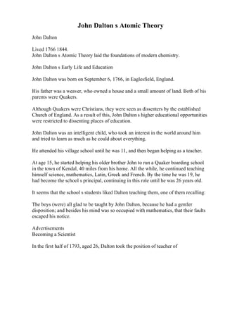 John Dalton s Atomic Theory
John Dalton
Lived 1766 1844.
John Dalton s Atomic Theory laid the foundations of modern chemistry.
John Dalton s Early Life and Education
John Dalton was born on September 6, 1766, in Eaglesfield, England.
His father was a weaver, who owned a house and a small amount of land. Both of his
parents were Quakers.
Although Quakers were Christians, they were seen as dissenters by the established
Church of England. As a result of this, John Dalton s higher educational opportunities
were restricted to dissenting places of education.
John Dalton was an intelligent child, who took an interest in the world around him
and tried to learn as much as he could about everything.
He attended his village school until he was 11, and then began helping as a teacher.
At age 15, he started helping his older brother John to run a Quaker boarding school
in the town of Kendal, 40 miles from his home. All the while, he continued teaching
himself science, mathematics, Latin, Greek and French. By the time he was 19, he
had become the school s principal, continuing in this role until he was 26 years old.
It seems that the school s students liked Dalton teaching them, one of them recalling:
The boys (were) all glad to be taught by John Dalton, because he had a gentler
disposition; and besides his mind was so occupied with mathematics, that their faults
escaped his notice.
Advertisements
Becoming a Scientist
In the first half of 1793, aged 26, Dalton took the position of teacher of
 