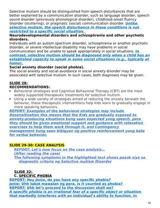 Selective mutism should be distinguished from speech disturbances that are
better explained by a communication disorder, such as language disorder, speech
sound disorder (previously phonological disorder), childhood-onset fluency
disorder (stuttering), or pragmatic (social) communication disorder. Unlike
selective mutism, the speech disturbance in these conditions is not
restricted to a specific social situation.
Neurodevelopmental disorders and schizophrenia and other psychotic
disorders.
Individuals with an autism spectrum disorder, schizophrenia or another psychotic
disorder, or severe intellectual disability may have problems in social
communication and be unable to speak appropriately in social situations. In
contrast, selective mutism should be diagnosed only when a child has an
established capacity to speak in some social situations (e.g., typically at
home).
Social anxiety disorder (social phobia).
The social anxiety and social avoidance in social anxiety disorder may be
associated with selective mutism. In such cases, both diagnoses may be given.
SLIDE 28:
RECOMMENDATIONS:
 Behavioral strategies and Cognitive Behavioral Therapy (CBT) are the most
widely supported therapeutic treatments for selective mutism.
 Using a wide variety of strategies aimed at reducing the anxiety beneath the
behavior, these therapeutic interventions help kids learn to gradually engage in
more speaking behaviors.
REPORT: Examples of the behavioral strategies may include
Desensitization this means that the Kids are gradually exposed to
anxiety-producing situations kung saan expected yung speech, pero
they should be given emotional support and guidance with relaxation
exercises to help them work through it, and Contingency
management kung saan bibigyan ng positive reinforcement yung bata
for verbal behavior.
SLIDE 29-30: CASE ANALYSIS
REPORT: Let’s now focus on the case analysis…
(After reading the case)
The following symptoms in the highlighted text shows pasok siya sa
diagnostic criteria ng Selective mutism Disorder
SLIDE 32:
C. SPECIFIC PHOBIA
REPORT: Hey Jonie, do you have any specific phobia?
Jonie: Uhh takot mawalan ng pera, is it counted as phobia?
REPORT: Uhh let’s proceed to the discussion shall we?
A specific phobia is an irrational fear of a specific object or situation
that markedly interferes with an individual’s ability to function. In
10
 