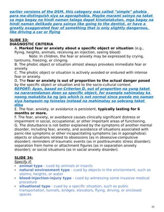 earlier versions of the DSM, this category was called “simple” phobia
para ma-distinguish siya sa agoraphobia. Maybe marami sainyo na takot
sa mga bagay na hindi naman talaga dapat kinatatakutan, mga bagay na
hindi naman delikado para sainyo like going to the dentist, or have a
greatly exaggerated fear of something that is only slightly dangerous,
like driving a car or flying
SLIDE 33:
DIAGNOSTIC CRITERIA
A. Marked fear or anxiety about a specific object or situation (e.g.,
flying, heights, animals, receiving an injection, seeing blood)
Note: In children, the fear or anxiety may be expressed by crying,
tantrums, freezing, or clinging.
B. The phobic object or situation almost always provokes immediate fear or
anxiety.
C. The phobic object or situation is actively avoided or endured with intense
fear or anxiety.
D. The fear or anxiety is out of proportion to the actual danger posed
by the specific object or situation and to the socio-cultural context.
REPORT: Ayan, based on Criterion D, out of proportion na yung takot
na nararamdaman doon sa specific object, for example nahimatay ka
noong makakita ka ng ipis which is not normal since pwede mo naman
siya hampasin ng tsinelas instead na mahimatay sa sobrang takot
diba
E. The fear, anxiety, or avoidance is persistent, typically lasting for 6
months or more.
F. The fear, anxiety, or avoidance causes clinically significant distress or
impairment in social, occupational, or other important areas of functioning.
G. The disturbance is not better explained by the symptoms of another mental
disorder, including fear, anxiety, and avoidance of situations associated with
panic-like symptoms or other incapacitating symptoms (as in agoraphobia):
objects or situations related to obsessions (as in obsessive-compulsive
disorder); reminders of traumatic events (as in posttraumatic stress disorder);
separation from home or attachment figures (as in separation anxiety
disorder); or social situations (as in social anxiety disorder).
SLIDE 34:
Specify if:
• animal type - cued by animals or insects
• natural environment type - cued by objects in the environment, such as
storms, heights, or water
• blood-injection-injury type - cued by witnessing some invasive medical
procedure
• situational type - cued by a specific situation, such as public
transportation, tunnels, bridges, elevators, flying, driving, or enclosed
spaces
11
 