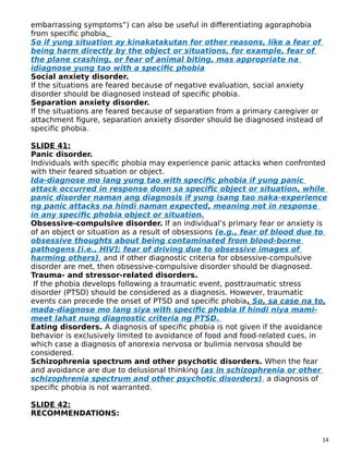 embarrassing symptoms”) can also be useful in differentiating agoraphobia
from specific phobia.
So if yung situation ay kinakatakutan for other reasons, like a fear of
being harm directly by the object or situations, for example, fear of
the plane crashing, or fear of animal biting, mas appropriate na
idiagnose yung tao with a specific phobia
Social anxiety disorder.
If the situations are feared because of negative evaluation, social anxiety
disorder should be diagnosed instead of specific phobia.
Separation anxiety disorder.
If the situations are feared because of separation from a primary caregiver or
attachment figure, separation anxiety disorder should be diagnosed instead of
specific phobia.
SLIDE 41:
Panic disorder.
Individuals with specific phobia may experience panic attacks when confronted
with their feared situation or object.
Ida-diagnose mo lang yung tao with specific phobia if yung panic
attack occurred in response doon sa specific object or situation, while
panic disorder naman ang diagnosis if yung isang tao naka-experience
ng panic attacks na hindi naman expected, meaning not in response
in any specific phobia object or situation.
Obsessive-compulsive disorder. If an individual’s primary fear or anxiety is
of an object or situation as a result of obsessions (e.g., fear of blood due to
obsessive thoughts about being contaminated from blood-borne
pathogens [i.e., HIV]; fear of driving due to obsessive images of
harming others), and if other diagnostic criteria for obsessive-compulsive
disorder are met, then obsessive-compulsive disorder should be diagnosed.
Trauma- and stressor-related disorders.
If the phobia develops following a traumatic event, posttraumatic stress
disorder (PTSD) should be considered as a diagnosis. However, traumatic
events can precede the onset of PTSD and specific phobia. So, sa case na to,
mada-diagnose mo lang siya with specific phobia if hindi niya mami-
meet lahat nung diagnostic criteria ng PTSD.
Eating disorders. A diagnosis of specific phobia is not given if the avoidance
behavior is exclusively limited to avoidance of food and food-related cues, in
which case a diagnosis of anorexia nervosa or bulimia nervosa should be
considered.
Schizophrenia spectrum and other psychotic disorders. When the fear
and avoidance are due to delusional thinking (as in schizophrenia or other
schizophrenia spectrum and other psychotic disorders), a diagnosis of
specific phobia is not warranted.
SLIDE 42:
RECOMMENDATIONS:
14
 