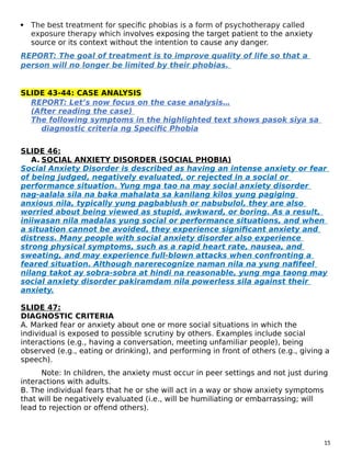  The best treatment for specific phobias is a form of psychotherapy called
exposure therapy which involves exposing the target patient to the anxiety
source or its context without the intention to cause any danger.
REPORT: The goal of treatment is to improve quality of life so that a
person will no longer be limited by their phobias.
SLIDE 43-44: CASE ANALYSIS
REPORT: Let’s now focus on the case analysis…
(After reading the case)
The following symptoms in the highlighted text shows pasok siya sa
diagnostic criteria ng Specific Phobia
SLIDE 46:
A. SOCIAL ANXIETY DISORDER (SOCIAL PHOBIA)
Social Anxiety Disorder is described as having an intense anxiety or fear
of being judged, negatively evaluated, or rejected in a social or
performance situation. Yung mga tao na may social anxiety disorder
nag-aalala sila na baka mahalata sa kanilang kilos yung pagiging
anxious nila, typically yung pagbablush or nabubulol, they are also
worried about being viewed as stupid, awkward, or boring. As a result,
iniiwasan nila madalas yung social or performance situations, and when
a situation cannot be avoided, they experience significant anxiety and
distress. Many people with social anxiety disorder also experience
strong physical symptoms, such as a rapid heart rate, nausea, and
sweating, and may experience full-blown attacks when confronting a
feared situation. Although narerecognize naman nila na yung nafifeel
nilang takot ay sobra-sobra at hindi na reasonable, yung mga taong may
social anxiety disorder pakiramdam nila powerless sila against their
anxiety.
SLIDE 47:
DIAGNOSTIC CRITERIA
A. Marked fear or anxiety about one or more social situations in which the
individual is exposed to possible scrutiny by others. Examples include social
interactions (e.g., having a conversation, meeting unfamiliar people), being
observed (e.g., eating or drinking), and performing in front of others (e.g., giving a
speech).
Note: In children, the anxiety must occur in peer settings and not just during
interactions with adults.
B. The individual fears that he or she will act in a way or show anxiety symptoms
that will be negatively evaluated (i.e., will be humiliating or embarrassing; will
lead to rejection or offend others).
15
 
