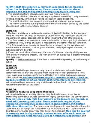 REPORT: With this criterion B, may fear yung isang tao na makipag
interact sa iba kasi baka during the conversation mabulol siya or
magblush and ang ending baka mapahiya lang siya sa ibang tao.
C. The social situations almost always provoke fear or anxiety.
Note: In children, the fear or anxiety may be expressed by crying, tantrums,
freezing, clinging, shrinking, or failing to speak in social situations.
D. The social situations are avoided or endured with intense fear or anxiety.
E. The fear or anxiety is out of proportion to the actual threat posed by the social
situation and to the sociocultural context.
SLIDE 48:
F. The fear, anxiety, or avoidance is persistent, typically lasting for 6 months or
more. G. The fear, anxiety, or avoidance causes clinically significant distress or
impairment in social, occupational, or other important areas of functioning.
H. The fear, anxiety, or avoidance is not attributable to the physiological effects of
a substance (e.g., a drug of abuse, a medication) or another medical condition.
I. The fear, anxiety, or avoidance is not better explained by the symptoms of
another mental disorder, such as panic disorder, body dysmorphic disorder, or
autism spectrum disorder.
J. If another medical condition (e.g., Parkinson’s disease, obesity, disfigurement
from burns or injury) is present, the fear, anxiety, or avoidance is clearly unrelated
or is excessive.
Specify if: Performance only: If the fear is restricted to speaking or performing in
public.
SLIDE 49:
Specifiers
Individuals with the performance only type of social anxiety disorder have
performance fears that are typically most impairing in their professional lives
(e.g., musicians, dancers, performers, athletes) or in roles that require regular
public speaking. Performance fears may also manifest in work, school, or
academic settings in which regular public presentations are required.
Individuals with performance only social anxiety disorder do not fear or avoid
nonperformance social situations.
SLIDE 50:
Associated Features Supporting Diagnosis
Individuals with social anxiety disorder may be inadequately assertive or
excessively submissive or, less commonly, highly controlling of the conversation.
They may show overly rigid body posture or inadequate eye contact, or
speak with an overly soft voice. These individuals may be shy or
withdrawn, and they may be less open in conversations and disclose
little about themselves. They may seek employment in jobs that do not require
social contact, although this is not the case for individuals with social anxiety
disorder, performance only. They may live at home longer. Men may be delayed
in marrying and having a family, whereas women who would want to
work outside the home may live a life as homemaker and mother. Self-
16
 
