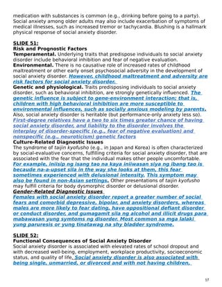 medication with substances is common (e.g., drinking before going to a party).
Social anxiety among older adults may also include exacerbation of symptoms of
medical illnesses, such as increased tremor or tachycardia. Blushing is a hallmark
physical response of social anxiety disorder.
SLIDE 51:
Risk and Prognostic Factors
Temperamental. Underlying traits that predispose individuals to social anxiety
disorder include behavioral inhibition and fear of negative evaluation.
Environmental. There is no causative role of increased rates of childhood
maltreatment or other early onset psychosocial adversity in the development of
social anxiety disorder. However, childhood maltreatment and adversity are
risk factors for social anxiety disorder.
Genetic and physiological. Traits predisposing individuals to social anxiety
disorder, such as behavioral inhibition, are strongly genetically influenced. The
genetic influence is subject to gene-environment interaction; that is,
children with high behavioral inhibition are more susceptible to
environmental influences, such as socially anxious modeling by parents.
Also, social anxiety disorder is heritable (but performance-only anxiety less so).
First-degree relatives have a two to six times greater chance of having
social anxiety disorder, and liability to the disorder involves the
interplay of disorder-specific (e.g., fear of negative evaluation) and
nonspecific (e.g., neuroticism) genetic factors
Culture-Related Diagnostic Issues
The syndrome of taijin kyofusho (e.g., in Japan and Korea) is often characterized
by social-evaluative concerns, fulfilling criteria for social anxiety disorder, that are
associated with the fear that the individual makes other people uncomfortable.
For example, iniisip ng isang tao na kaya iniiwasan siya ng ibang tao is
becaude na-a-upset sila in the way she looks at them, this fear
sometimes experienced with delusional intensity. This symptom may
also be found in non-Asian settings. Other presentations of taijin kyofusho
may fulfill criteria for body dysmorphic disorder or delusional disorder.
Gender-Related Diagnostic Issues
Females with social anxiety disorder report a greater number of social
fears and comorbid depressive, bipolar, and anxiety disorders, whereas
males are more likely to fear dating, have oppositional defiant disorder
or conduct disorder, and gumagamit sila ng alcohol and illicit drugs para
mabawasan yung symtoms ng disorder. Most common sa mga lalaki
yung paruresis or yung tinatawag na shy bladder syndrome.
SLIDE 52:
Functional Consequences of Social Anxiety Disorder
Social anxiety disorder is associated with elevated rates of school dropout and
with decreased well-being, employment, workplace productivity, socioeconomic
status, and quality of life. Social anxiety disorder is also associated with
being single, unmarried, or divorced and with not having children,
17
 