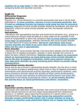 madalas ito sa mga lalaki. In older adults, there may be impairment in
caregiving duties and volunteer activities.
SLIDE 53:
Differential Diagnosis
Normative shyness.
Shyness (i.e., social reticence) is a common personality trait and is not by itself
pathological. In some societies, shyness is even evaluated positively. But
if hindi na makapag function ng maayos yung isang tao due to excessive
shyness, diagnosis of social anxiety disorder should be considered, and when full
diagnostic criteria for social anxiety disorder are met, the disorder should be
diagnosed.
Agoraphobia.
Individuals with agoraphobia may fear and avoid social situations (e.g., going to a
movie) because escape might be difficult or help might not be available in the
event of incapacitation or panic-like symptoms lalo na kung sobrang crowded
nung lugar na pupuntahan, whereas individuals with social anxiety disorder
are most fearful of scrutiny by others. Moreover, individuals with social
anxiety disorder are likely to be calm when left entirely alone, which is
often not the case in agoraphobia.
Panic disorder.
Individuals with social anxiety disorder may have panic attacks, but the concern
is about fear of negative evaluation, whereas in panic disorder the concern is
about the panic attacks themselves. Malinaw naman po siguro na yung panic
attack na maeexperience ng isang taong may social anxiety disorder is
due to the fear of negative evaluation, while yung concern naman ng
may mga panic disorder ay yung mismong panic attack na pwede nilang
maexperience.
Generalized anxiety disorder.
Social worries are common in generalized anxiety disorder, but the focus is more
on the nature of ongoing relationships rather than on fear of negative evaluation.
Individuals with generalized anxiety disorder, particularly children, may
have excessive worries about the quality of their social performance,
but these worries also pertain to nonsocial performance and when the
individual is not being evaluated by others. In social anxiety disorder,
the worries focus on social performance and others’ evaluation.
SLIDE 54:
Separation anxiety disorder.
Individuals with separation anxiety disorder may avoid social settings (including
school refusal) because of concerns about being separated from attachment
figures or, in children, about requiring the presence of a parent when it is not
developmentally appropriate. Yung mga taong may separation anxiety
disorder usually comfortable naman sila in social settings as long as
present sa situation yung attachment figure nila or kapag nasa bahay
18
 