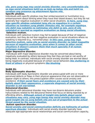 sila, pero yung mga may social anxiety disorder, very uncomfortable sila
sa mga social situations kahit pa sa loob ng bahay nila and kahit na
nandoon ang presence ng attachment figures nila.
Specific phobias.
Individuals with specific phobias may fear embarrassment or humiliation (e.g.,
embarrassment about fainting when they have their blood drawn), but they do not
generally fear negative evaluation in other social situations. In here, yung may
mga specific phobias natatakot lang sila na mapahiya in a certain
situation na nandoon yung phobic stimulus nila, for example napahiya
sila dahil may nakakita na nahimatay sila dahil sa ipis, pero di sila
natatakot or worried sa negative evaluation sa ibang social situations.
Selective mutism.
Individuals with selective mutism may fail to speak because of fear of negative
evaluation, but they do not fear negative evaluation in social situations where no
speaking is required (e.g., nonverbal play). In this case, yung may mga
selective mutism, same sila sa social anxiety disorder na takot magsalita
because of negative evaluation, pero when it comes to other social
situations it doesn’t concern them that much specially if di naman
kailangan magsalita.
Major depressive disorder.
Individuals with major depressive disorder may be concerned about being
negatively evaluated by others because they feel they are bad or not worthy of
being liked. In contrast, individuals with social anxiety disorder are worried about
being negatively evaluated because of certain social behaviors like stuttering in
front of others or physical symptoms like blushing
SLIDE 55:
Body dysmorphic disorder.
Individuals with body dysmorphic disorder are preoccupied with one or more
perceived defects or flaws in their physical appearance that are not observable or
appear slight to others; this preoccupation often causes social anxiety and
avoidance. If their social fears and avoidance are caused only by their
beliefs about their appearance, a separate diagnosis of social anxiety
disorder is not warranted.
Delusional disorder.
Individuals with delusional disorder may have non-bizarre delusions and/or
hallucinations related to the delusional theme that focus on being rejected by or
offending others. Although extent of insight into beliefs about social
situations may vary, yung mga taong may social anxiety disorder may
good insight sila na yung beliefs nila are out of proportion to the actual
threat posed by the social situation.
Autism spectrum disorder.
Social anxiety and social communication deficits are hallmarks of autism
spectrum disorder. Individuals with social anxiety disorder typically have
adequate age-appropriate social relationships and social communication capacity,
19
 