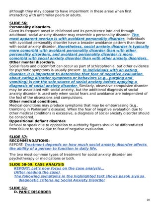 although they may appear to have impairment in these areas when first
interacting with unfamiliar peers or adults.
SLIDE 56:
Personality disorders.
Given its frequent onset in childhood and its persistence into and through
adulthood, social anxiety disorder may resemble a personality disorder. The
most apparent overlap is with avoidant personality disorder. Individuals
with avoidant personality disorder have a broader avoidance pattern than those
with social anxiety disorder. Nonetheless, social anxiety disorder is typically
more comorbid with avoidant personality disorder than with other
personality disorders, and avoidant personality disorder is more
comorbid with social anxiety disorder than with other anxiety disorders.
Other mental disorders.
Social fears and discomfort can occur as part of schizophrenia, but other evidence
for psychotic symptoms is usually present. In individuals with an eating
disorder, it is important to determine that fear of negative evaluation
about eating disorder symptoms or behaviors (e.g., purging and
vomiting) is not the sole source of social anxiety before applying a
diagnosis of social anxiety disorder. Similarly, obsessive-compulsive disorder
may be associated with social anxiety, but the additional diagnosis of social
anxiety disorder is used only when social fears and avoidance are independent of
the foci of the obsessions and compulsions.
Other medical conditions.
Medical conditions may produce symptoms that may be embarrassing (e.g.,
trembling in Parkinson’s disease). When the fear of negative evaluation due to
other medical conditions is excessive, a diagnosis of social anxiety disorder should
be considered.
Oppositional defiant disorder.
Refusal to speak due to opposition to authority figures should be differentiated
from failure to speak due to fear of negative evaluation.
SLIDE 57:
RECOMMENDATIONS:
REPORT: Treatment depends on how much social anxiety disorder affects
the ability of a person to function in daily life.
The two most common types of treatment for social anxiety disorder are
psychotherapy or medications or both.
SLIDE 58-59: CASE ANALYSIS
REPORT: Let’s now focus on the case analysis…
(After reading the case)
The following symptoms in the highlighted text shows pasok siya sa
diagnostic criteria ng Social Anxiety Disorder
SLIDE 61:
D. PANIC DISORDER
20
 