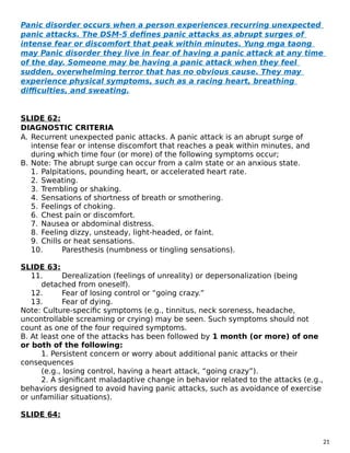 Panic disorder occurs when a person experiences recurring unexpected
panic attacks. The DSM-5 defines panic attacks as abrupt surges of
intense fear or discomfort that peak within minutes. Yung mga taong
may Panic disorder they live in fear of having a panic attack at any time
of the day. Someone may be having a panic attack when they feel
sudden, overwhelming terror that has no obvious cause. They may
experience physical symptoms, such as a racing heart, breathing
difficulties, and sweating.
SLIDE 62:
DIAGNOSTIC CRITERIA
A. Recurrent unexpected panic attacks. A panic attack is an abrupt surge of
intense fear or intense discomfort that reaches a peak within minutes, and
during which time four (or more) of the following symptoms occur;
B. Note: The abrupt surge can occur from a calm state or an anxious state.
1. Palpitations, pounding heart, or accelerated heart rate.
2. Sweating.
3. Trembling or shaking.
4. Sensations of shortness of breath or smothering.
5. Feelings of choking.
6. Chest pain or discomfort.
7. Nausea or abdominal distress.
8. Feeling dizzy, unsteady, light-headed, or faint.
9. Chills or heat sensations.
10. Paresthesis (numbness or tingling sensations).
SLIDE 63:
11. Derealization (feelings of unreality) or depersonalization (being
detached from oneself).
12. Fear of losing control or “going crazy.”
13. Fear of dying.
Note: Culture-specific symptoms (e.g., tinnitus, neck soreness, headache,
uncontrollable screaming or crying) may be seen. Such symptoms should not
count as one of the four required symptoms.
B. At least one of the attacks has been followed by 1 month (or more) of one
or both of the following:
1. Persistent concern or worry about additional panic attacks or their
consequences
(e.g., losing control, having a heart attack, “going crazy”).
2. A significant maladaptive change in behavior related to the attacks (e.g.,
behaviors designed to avoid having panic attacks, such as avoidance of exercise
or unfamiliar situations).
SLIDE 64:
21
 