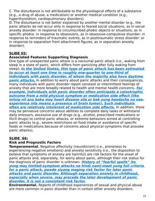 C. The disturbance is not attributable to the physiological effects of a substance
(e.g., a drug of abuse, a medication) or another medical condition (e.g.,
hyperthyroidism, cardiopulmonary disorders).
D. The disturbance is not better explained by another mental disorder (e.g., the
panic attacks do not occur only in response to feared social situations, as in social
anxiety disorder: in response to circumscribed phobic objects or situations, as in
specific phobia: in response to obsessions, as in obsessive-compulsive disorder: in
response to reminders of traumatic events, as in posttraumatic stress disorder: or
in response to separation from attachment figures, as in separation anxiety
disorder).
SLIDE 65:
Associated Features Supporting Diagnosis
One type of unexpected panic attack is a nocturnal panic attack (i.e., waking from
sleep in a state of panic, which differs from panicking after fully waking from
sleep). In the United States, this type of panic attack has been estimated
to occur at least one time in roughly one-quarter to one-third of
individuals with panic disorder, of whom the majority also have daytime
panic attacks. In addition to worry about panic attacks and their consequences,
many individuals with panic disorder report constant or intermittent feelings of
anxiety that are more broadly related to health and mental health concerns. For
example, individuals with panic disorder often anticipate a catastrophic
outcome from a mild physical symptom or medication side effect (like
iniisip nil ana baka may heart disease sila or bak yung headache na nae-
experience nila means a presence of brain tumor). Such individuals
often are relatively intolerant of medication side effects. In addition, there
may be pervasive concerns about abilities to complete daily tasks or withstand
daily stressors, excessive use of drugs (e.g., alcohol, prescribed medications or
illicit drugs) to control panic attacks, or extreme behaviors aimed at controlling
panic attacks (e.g., severe restrictions on food intake or avoidance of specific
foods or medications because of concerns about physical symptoms that provoke
panic attacks).
SLIDE 66:
Risk and Prognostic Factors
Temperamental. Negative affectivity (neuroticism) (i.e., proneness to
experiencing negative emotions) and anxiety sensitivity (i.e., the disposition to
believe that symptoms of anxiety are harmful) are risk factors for the onset of
panic attacks and, separately, for worry about panic, although their risk status for
the diagnosis of panic disorder is unknown. History of “fearful spells” ito
yung may limited-symptom attacks na hindi nami-meet yung full criteria
for a panic attack, pwede siyang maging risk factor for later panic
attacks and panic disorder. Although separation anxiety in childhood,
especially when severe, may precede the later development of panic
disorder, it is not a consistent risk factor.
Environmental. Reports of childhood experiences of sexual and physical abuse
are more common in panic disorder than in certain other anxiety disorders.
22
 