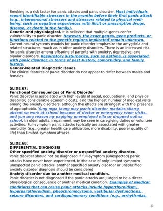 Smoking is a risk factor for panic attacks and panic disorder. Most individuals
report identifiable stressors in the months before their first panic attack
(e.g., interpersonal stressors and stressors related to physical well-
being, such as negative experiences with illicit or prescription drugs,
disease, or death in the family).
Genetic and physiological. It is believed that multiple genes confer
vulnerability to panic disorder. However, the exact genes, gene products, or
functions related to the genetic regions implicated remain unknown.
Current neural systems models for panic disorder emphasize the amygdala and
related structures, much as in other anxiety disorders. There is an increased risk
for panic disorder among offspring of parents with anxiety, depressive, and
bipolar disorders. Respiratory disturbance, such as asthma, is associated
with panic disorder, in terms of past history, comorbidity, and family
history.
Gender-Related Diagnostic Issues
The clinical features of panic disorder do not appear to differ between males and
females.
SLIDE 67:
Functional Consequences of Panic Disorder
Panic disorder is associated with high levels of social, occupational, and physical
disability; considerable economic costs; and the highest number of medical visits
among the anxiety disorders, although the effects are strongest with the presence
of agoraphobia. Yung mga taong may panic disorder madalas silang
absent sa work at school because of doctor or emergency room visits,
and yun ang reason ng pagiging unemployed nila or dropped out sa
school. In older adults, impairment may be seen in caregiving duties or volunteer
activities. Full-symptom panic attacks typically are associated with greater
morbidity (e.g., greater health care utilization, more disability, poorer quality of
life) than limited-symptom attacks.
SLIDE 68:
DIFFERENTIAL DIAGNOSIS
Other specified anxiety disorder or unspecified anxiety disorder.
Panic disorder should not be diagnosed if full-symptom (unexpected) panic
attacks have never been experienced. In the case of only limited-symptom
unexpected panic attacks, another specified anxiety disorder or unspecified
anxiety disorder diagnosis should be considered
Anxiety disorder due to another medical condition.
Panic disorder is not diagnosed if the panic attacks are judged to be a direct
physiological consequence of another medical condition. Examples of medical
conditions that can cause panic attacks include hyperthyroidism,
hyperparathyroidism, pheochromocytoma, vestibular dysfunctions,
seizure disorders, and cardiopulmonary conditions (e.g., arrhythmias,
23
 