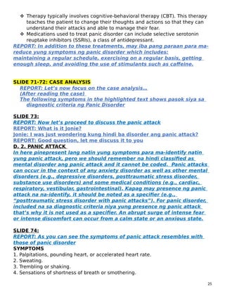  Therapy typically involves cognitive-behavioral therapy (CBT). This therapy
teaches the patient to change their thoughts and actions so that they can
understand their attacks and able to manage their fear.
 Medications used to treat panic disorder can include selective serotonin
reuptake inhibitors (SSRIs), a class of antidepressant.
REPORT: In addition to these treatments, may iba pang paraan para ma-
reduce yung symptoms ng panic disorder which includes:
maintaining a regular schedule, exercising on a regular basis, getting
enough sleep, and avoiding the use of stimulants such as caffeine.
SLIDE 71-72: CASE ANALYSIS
REPORT: Let’s now focus on the case analysis…
(After reading the case)
The following symptoms in the highlighted text shows pasok siya sa
diagnostic criteria ng Panic Disorder
SLIDE 73:
REPORT: Now let’s proceed to discuss the panic attack
REPORT: What is it Jonie?
Jonie: I was just wondering kung hindi ba disorder ang panic attack?
REPORT: Good question, let me discuss it to you
D. 2. PANIC ATTACK
In here pinepresent lang natin yung symptoms para ma-identify natin
yung panic attack, pero we should remember na hindi classified as
mental disorder ang panic attack and it cannot be coded. Panic attacks
can occur in the context of any anxiety disorder as well as other mental
disorders (e.g., depressive disorders, posttraumatic stress disorder,
substance use disorders) and some medical conditions (e.g., cardiac,
respiratory, vestibular, gastrointestinal). Kapag may presence ng panic
attack na na-identify, it should be noted as a specifier (e.g.,
“posttraumatic stress disorder with panic attacks”). For panic disorder,
included na sa diagnostic criteria niya yung presence ng panic attack
that’s why it is not used as a specifier. An abrupt surge of intense fear
or intense discomfort can occur from a calm state or an anxious state.
SLIDE 74:
REPORT: As you can see the symptoms of panic attack resembles with
those of panic disorder
SYMPTOMS
1. Palpitations, pounding heart, or accelerated heart rate.
2. Sweating.
3. Trembling or shaking.
4. Sensations of shortness of breath or smothering.
25
 
