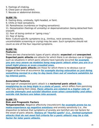 5. Feelings of choking.
6. Chest pain or discomfort.
7. Nausea or abdominal distress.
SLIDE 75:
8. Feeling dizzy, unsteady, light-headed, or faint.
9. Chills or heat sensations.
10. Paresthesias (numbness or tingling sensations).
11. Derealization (feelings of unreality) or depersonalization (being detached from
oneself).
12. Fear of losing control or “going crazy.”
13. Fear of dying.
Note: Culture-specific symptoms (e.g., tinnitus, neck soreness, headache,
uncontrollable screaming or crying) may be seen. Such symptoms should not
count as one of the four required symptoms.
SLIDE 76:
Features:
There are two characteristic types of panic attacks: expected and unexpected.
Expected panic attacks are attacks for which there is an obvious cue or trigger,
such as situations in which panic attacks have typically occurred for example
you are very aware na madalas kang mag-panic attack when you are in a
small tight places or even crowded ones.
Unexpected panic attacks are those for which there is no obvious cue or
trigger at the time of occurrence for example during relaxation or just doing
something normal in a day to day basis then out of nowhere aatakihin ka
ng intense panic.
Associated Features
One type of unexpected panic attack is a nocturnal panic attack like
magigising ka na lang bigla in a state of panic, which differs from panicking
after fully waking from sleep. Panic attacks are related to a higher rate of
suicide attempts and suicidal ideation even when comorbidity and other
suicide risk factors are taken into account.
SLIDE 77:
Risk and Prognostic Factors
Temperamental. Negative affectivity (neuroticism) for example prone ka na
maka-experience ng negative emotions and anxiety sensitivity (i.e., the
disposition to believe that symptoms of anxiety are harmful) are risk factors for
the onset of panic attacks. History of “fearful spells” (i.e., limited-symptom
attacks that do not meet full criteria for a panic attack) may be a risk
factor for later panic attacks.
26
 