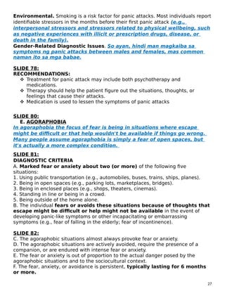 Environmental. Smoking is a risk factor for panic attacks. Most individuals report
identifiable stressors in the months before their first panic attack (e.g.,
interpersonal stressors and stressors related to physical wellbeing, such
as negative experiences with illicit or prescription drugs, disease, or
death in the family).
Gender-Related Diagnostic Issues. So ayan, hindi man magkaiba sa
symptoms ng panic attacks between males and females, mas common
naman ito sa mga babae.
SLIDE 78:
RECOMMENDATIONS:
 Treatment for panic attack may include both psychotherapy and
medications.
 Therapy should help the patient figure out the situations, thoughts, or
feelings that cause their attacks.
 Medication is used to lessen the symptoms of panic attacks
SLIDE 80:
E. AGORAPHOBIA
In agoraphobia the focus of fear is being in situations where escape
might be difficult or that help wouldn't be available if things go wrong.
Many people assume agoraphobia is simply a fear of open spaces, but
it's actually a more complex condition.
SLIDE 81:
DIAGNOSTIC CRITERIA
A. Marked fear or anxiety about two (or more) of the following five
situations:
1. Using public transportation (e.g., automobiles, buses, trains, ships, planes).
2. Being in open spaces (e.g., parking lots, marketplaces, bridges).
3. Being in enclosed places (e.g., shops, theaters, cinemas).
4. Standing in line or being in a crowd.
5. Being outside of the home alone.
B. The individual fears or avoids these situations because of thoughts that
escape might be difficult or help might not be available in the event of
developing panic-like symptoms or other incapacitating or embarrassing
symptoms (e.g., fear of falling in the elderly; fear of incontinence).
SLIDE 82:
C. The agoraphobic situations almost always provoke fear or anxiety.
D. The agoraphobic situations are actively avoided, require the presence of a
companion, or are endured with intense fear or anxiety.
E. The fear or anxiety is out of proportion to the actual danger posed by the
agoraphobic situations and to the sociocultural context.
F. The fear, anxiety, or avoidance is persistent, typically lasting for 6 months
or more.
27
 