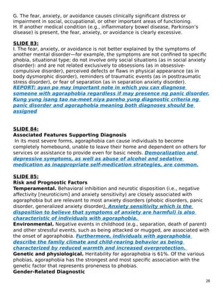 G. The fear, anxiety, or avoidance causes clinically significant distress or
impairment in social, occupational, or other important areas of functioning.
H. If another medical condition (e.g., inflammatory bowel disease, Parkinson’s
disease) is present, the fear, anxiety, or avoidance is clearly excessive.
SLIDE 83:
I. The fear, anxiety, or avoidance is not better explained by the symptoms of
another mental disorder—for example, the symptoms are not confined to specific
phobia, situational type; do not involve only social situations (as in social anxiety
disorder): and are not related exclusively to obsessions (as in obsessive-
compulsive disorder), perceived defects or flaws in physical appearance (as in
body dysmorphic disorder), reminders of traumatic events (as in posttraumatic
stress disorder), or fear of separation (as in separation anxiety disorder).
REPORT: ayan po may important note in which you can diagnose
someone with agoraphobia regardless if may presence ng panic disorder.
Kung yung isang tao na-meet niya pareho yung diagnostic criteria ng
panic disorder and agoraphobia meaning both diagnoses should be
assigned
SLIDE 84:
Associated Features Supporting Diagnosis
In its most severe forms, agoraphobia can cause individuals to become
completely homebound, unable to leave their home and dependent on others for
services or assistance to provide even for basic needs. Demoralization and
depressive symptoms, as well as abuse of alcohol and sedative
medication as inappropriate self-medication strategies, are common.
SLIDE 85:
Risk and Prognostic Factors
Temperamental. Behavioral inhibition and neurotic disposition (i.e., negative
affectivity [neuroticism] and anxiety sensitivity) are closely associated with
agoraphobia but are relevant to most anxiety disorders (phobic disorders, panic
disorder, generalized anxiety disorder). Anxiety sensitivity which is the
disposition to believe that symptoms of anxiety are harmful) is also
characteristic of individuals with agoraphobia.
Environmental. Negative events in childhood (e.g., separation, death of parent)
and other stressful events, such as being attacked or mugged, are associated with
the onset of agoraphobia. Furthermore, individuals with agoraphobia
describe the family climate and child-rearing behavior as being
characterized by reduced warmth and increased overprotection.
Genetic and physiological. Heritability for agoraphobia is 61%. Of the various
phobias, agoraphobia has the strongest and most specific association with the
genetic factor that represents proneness to phobias.
Gender-Related Diagnostic
28
 