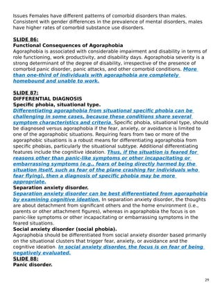 Issues Females have different patterns of comorbid disorders than males.
Consistent with gender differences in the prevalence of mental disorders, males
have higher rates of comorbid substance use disorders.
SLIDE 86:
Functional Consequences of Agoraphobia
Agoraphobia is associated with considerable impairment and disability in terms of
role functioning, work productivity, and disability days. Agoraphobia severity is a
strong determinant of the degree of disability, irrespective of the presence of
comorbid panic disorder, panic attacks, and other comorbid conditions. More
than one-third of individuals with agoraphobia are completely
homebound and unable to work.
SLIDE 87:
DIFFERENTIAL DIAGNOSIS
Specific phobia, situational type.
Differentiating agoraphobia from situational specific phobia can be
challenging in some cases, because these conditions share several
symptom characteristics and criteria. Specific phobia, situational type, should
be diagnosed versus agoraphobia if the fear, anxiety, or avoidance is limited to
one of the agoraphobic situations. Requiring fears from two or more of the
agoraphobic situations is a robust means for differentiating agoraphobia from
specific phobias, particularly the situational subtype. Additional differentiating
features include the cognitive ideation. Thus, if the situation is feared for
reasons other than panic-like symptoms or other incapacitating or
embarrassing symptoms (e.g., fears of being directly harmed by the
situation itself, such as fear of the plane crashing for individuals who
fear flying), then a diagnosis of specific phobia may be more
appropriate.
Separation anxiety disorder.
Separation anxiety disorder can be best differentiated from agoraphobia
by examining cognitive ideation. In separation anxiety disorder, the thoughts
are about detachment from significant others and the home environment (i.e.,
parents or other attachment figures), whereas in agoraphobia the focus is on
panic-like symptoms or other incapacitating or embarrassing symptoms in the
feared situations.
Social anxiety disorder (social phobia).
Agoraphobia should be differentiated from social anxiety disorder based primarily
on the situational clusters that trigger fear, anxiety, or avoidance and the
cognitive ideation. In social anxiety disorder, the focus is on fear of being
negatively evaluated.
SLIDE 88:
Panic disorder.
29
 