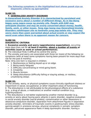 The following symptoms in the highlighted text shows pasok siya sa
diagnostic criteria ng agoraphobia
SLIDE 93:
F. GENERALIZED ANXIETY DISORDER
In Generalized Anxiety Disorder it is characterized by persistent and
excessive worry about a number of different things. As in iba-ibang
bagay yung nagco-cause ng anxiety nila. People with GAD may
anticipate disaster and may be overly concerned about money, health,
family, work, or other issues. Yung mga taong may Generalized Anxiety
Disorders nahihirapan sila na kontrolin yung pag-aalala nila. They may
worry more than seem warranted about actual events or may expect the
worst even when there is no apparent reason for concern.
SLIDE 94:
DIAGNOSTIC CRITERIA
A. Excessive anxiety and worry (apprehensive expectation), occurring
more days than not for at least 6 months, about a number of events or
activities (such as work or school performance).
B. The individual finds it difficult to control the worry.
C. The anxiety and worry are associated with three (or more) of the following six
symptoms (with at least some symptoms having been present for more days than
not for the past 6 months);
Note: Only one item is required in children.
• 1. Restlessness or feeling keyed up or on edge.
• 2. Being easily fatigued.
• 3. Difficulty concentrating or mind going blank.
• 4. Irritability.
• 5. Muscle tension.
• 6. Sleep disturbance (difficulty falling or staying asleep, or restless,
unsatisfying sleep).
SLIDE 95:
D. The anxiety, worry, or physical symptoms cause clinically significant distress or
impairment in social, occupational, or other important areas of functioning.
E. The disturbance is not attributable to the physiological effects of a substance
(e.g., a drug of abuse, a medication) or another medical condition (e.g.,
hyperthyroidism).
F. The disturbance is not better explained by another mental disorder (e.g.,
anxiety or worry about having panic attacks in panic disorder, negative evaluation
in social anxiety disorder [social phobia], contamination or other obsessions in
obsessive-compulsive disorder, separation from attachment figures in separation
anxiety disorder, reminders of traumatic events in posttraumatic stress disorder,
gaining weight in anorexia nervosa, physical complaints in somatic symptom
disorder, perceived appearance flaws in body dysmorphic disorder, having a
31
 