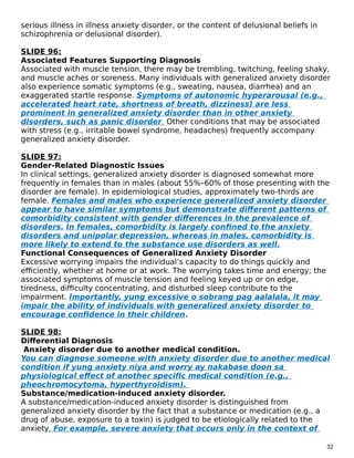 serious illness in illness anxiety disorder, or the content of delusional beliefs in
schizophrenia or delusional disorder).
SLIDE 96:
Associated Features Supporting Diagnosis
Associated with muscle tension, there may be trembling, twitching, feeling shaky,
and muscle aches or soreness. Many individuals with generalized anxiety disorder
also experience somatic symptoms (e.g., sweating, nausea, diarrhea) and an
exaggerated startle response. Symptoms of autonomic hyperarousal (e.g.,
accelerated heart rate, shortness of breath, dizziness) are less
prominent in generalized anxiety disorder than in other anxiety
disorders, such as panic disorder. Other conditions that may be associated
with stress (e.g., irritable bowel syndrome, headaches) frequently accompany
generalized anxiety disorder.
SLIDE 97:
Gender-Related Diagnostic Issues
In clinical settings, generalized anxiety disorder is diagnosed somewhat more
frequently in females than in males (about 55%–60% of those presenting with the
disorder are female). In epidemiological studies, approximately two-thirds are
female. Females and males who experience generalized anxiety disorder
appear to have similar symptoms but demonstrate different patterns of
comorbidity consistent with gender differences in the prevalence of
disorders. In females, comorbidity is largely confined to the anxiety
disorders and unipolar depression, whereas in males, comorbidity is
more likely to extend to the substance use disorders as well.
Functional Consequences of Generalized Anxiety Disorder
Excessive worrying impairs the individual’s capacity to do things quickly and
efficiently, whether at home or at work. The worrying takes time and energy; the
associated symptoms of muscle tension and feeling keyed up or on edge,
tiredness, difficulty concentrating, and disturbed sleep contribute to the
impairment. Importantly, yung excessive o sobrang pag aalalala, it may
impair the ability of individuals with generalized anxiety disorder to
encourage confidence in their children.
SLIDE 98:
Differential Diagnosis
Anxiety disorder due to another medical condition.
You can diagnose someone with anxiety disorder due to another medical
condition if yung anxiety niya and worry ay nakabase doon sa
physiological effect of another specific medical condition (e.g.,
pheochromocytoma, hyperthyroidism).
Substance/medication-induced anxiety disorder.
A substance/medication-induced anxiety disorder is distinguished from
generalized anxiety disorder by the fact that a substance or medication (e.g., a
drug of abuse, exposure to a toxin) is judged to be etiologically related to the
anxiety. For example, severe anxiety that occurs only in the context of
32
 