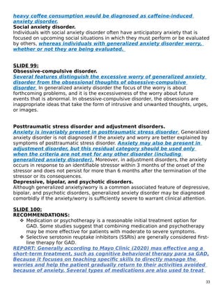 heavy coffee consumption would be diagnosed as caffeine-induced
anxiety disorder.
Social anxiety disorder.
Individuals with social anxiety disorder often have anticipatory anxiety that is
focused on upcoming social situations in which they must perform or be evaluated
by others, whereas individuals with generalized anxiety disorder worry,
whether or not they are being evaluated.
SLIDE 99:
Obsessive-compulsive disorder.
Several features distinguish the excessive worry of generalized anxiety
disorder from the obsessional thoughts of obsessive-compulsive
disorder. In generalized anxiety disorder the focus of the worry is about
forthcoming problems, and it is the excessiveness of the worry about future
events that is abnormal. In obsessive-compulsive disorder, the obsessions are
inappropriate ideas that take the form of intrusive and unwanted thoughts, urges,
or images.
Posttraumatic stress disorder and adjustment disorders.
Anxiety is invariably present in posttraumatic stress disorder. Generalized
anxiety disorder is not diagnosed if the anxiety and worry are better explained by
symptoms of posttraumatic stress disorder. Anxiety may also be present in
adjustment disorder, but this residual category should be used only
when the criteria are not met for any other disorder (including
generalized anxiety disorder). Moreover, in adjustment disorders, the anxiety
occurs in response to an identifiable stressor within 3 months of the onset of the
stressor and does not persist for more than 6 months after the termination of the
stressor or its consequences.
Depressive, bipolar, and psychotic disorders.
Although generalized anxiety/worry is a common associated feature of depressive,
bipolar, and psychotic disorders, generalized anxiety disorder may be diagnosed
comorbidly if the anxiety/worry is sufficiently severe to warrant clinical attention.
SLIDE 100:
RECOMMENDATIONS:
 Medication or psychotherapy is a reasonable initial treatment option for
GAD. Some studies suggest that combining medication and psychotherapy
may be more effective for patients with moderate to severe symptoms.
 Selective serotonin reuptake inhibitors (SSRIs) are generally considered first-
line therapy for GAD.
REPORT: Generally according to Mayo Clinic (2020) mas effective ang a
short-term treatment, such as cognitive behavioral therapy para sa GAD,
Because it focuses on teaching specific skills to directly manage the
worries and help the patient gradually return to their activities avoided
because of anxiety. Several types of medications are also used to treat
33
 