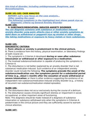 this kind of disorder, including antidepressant, Buspirone, and
Benzodiazepines.
SLIDE 101-102: CASE ANALYSIS
REPORT: Let’s now focus on the case analysis…
(After reading the case)
The following symptoms in the highlighted text shows pasok siya sa
diagnostic criteria ng General Anxiety Disorder
SLIDE 104:
G. SUBSTANCE/MEDICATION- INDUCED ANXIETY DISORDER
You can diagnose someone with substance or medication-induced
anxiety disorder yung panic attacks niya or other anxiety symptoms ay
dahil doon sa withdrawal or paggamit niya ng alcohol or other drugs,
like taking medications or exposure to heavy metals or toxic substances.
SLIDE 105:
DIAGNOSTIC CRITERIA
A. Panic attacks or anxiety is predominant in the clinical picture.
B. There is evidence from the history, physical examination, or laboratory findings
of both (1)and (2):
1. The symptoms in Criterion A developed during or soon after substance
intoxication or withdrawal or after exposure to a medication.
2. The involved substance/medication is capable of producing the symptoms in
Criterion A.
C. The disturbance is not better explained by an anxiety disorder that is not
substance/ medication-induced. Such evidence of an independent anxiety
disorder could include the following: The symptoms precede the onset of the
substance/medication use; the symptoms persist for a substantial period
of time (e.g., about 1 month) after the cessation of acute withdrawal or
severe intoxication: or there is other evidence suggesting the existence of an
independent non-substance/medication-induced anxiety disorder (e.g., a history
of recurrent non-substance/medication-related episodes).
SLIDE 106:
D. The disturbance does not occur exclusively during the course of a delirium.
E. The disturbance causes clinically significant distress or impairment in social,
occupational, or other important areas of functioning.
Note: This diagnosis should be made instead of a diagnosis of substance
intoxication or substance withdrawal only when the symptoms in Criterion A
predominate in the clinical picture and they are sufficiently severe to warrant
clinical attention.
SLIDE 107:
34
 