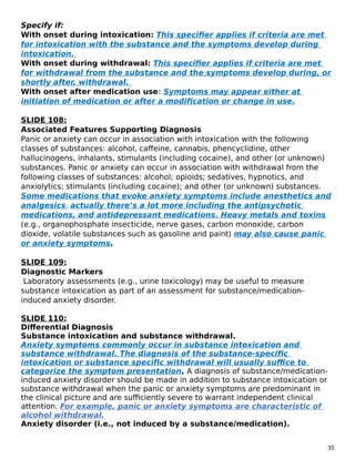 Specify if:
With onset during intoxication: This specifier applies if criteria are met
for intoxication with the substance and the symptoms develop during
intoxication.
With onset during withdrawal: This specifier applies if criteria are met
for withdrawal from the substance and the symptoms develop during, or
shortly after, withdrawal.
With onset after medication use: Symptoms may appear either at
initiation of medication or after a modification or change in use.
SLIDE 108:
Associated Features Supporting Diagnosis
Panic or anxiety can occur in association with intoxication with the following
classes of substances: alcohol, caffeine, cannabis, phencyclidine, other
hallucinogens, inhalants, stimulants (including cocaine), and other (or unknown)
substances. Panic or anxiety can occur in association with withdrawal from the
following classes of substances: alcohol; opioids; sedatives, hypnotics, and
anxiolytics; stimulants (including cocaine); and other (or unknown) substances.
Some medications that evoke anxiety symptoms include anesthetics and
analgesics, actually there’s a lot more including the antipsychotic
medications, and antidepressant medications. Heavy metals and toxins
(e.g., organophosphate insecticide, nerve gases, carbon monoxide, carbon
dioxide, volatile substances such as gasoline and paint) may also cause panic
or anxiety symptoms.
SLIDE 109:
Diagnostic Markers
Laboratory assessments (e.g., urine toxicology) may be useful to measure
substance intoxication as part of an assessment for substance/medication-
induced anxiety disorder.
SLIDE 110:
Differential Diagnosis
Substance intoxication and substance withdrawal.
Anxiety symptoms commonly occur in substance intoxication and
substance withdrawal. The diagnosis of the substance-specific
intoxication or substance specific withdrawal will usually suffice to
categorize the symptom presentation. A diagnosis of substance/medication-
induced anxiety disorder should be made in addition to substance intoxication or
substance withdrawal when the panic or anxiety symptoms are predominant in
the clinical picture and are sufficiently severe to warrant independent clinical
attention. For example, panic or anxiety symptoms are characteristic of
alcohol withdrawal.
Anxiety disorder (i.e., not induced by a substance/medication).
35
 