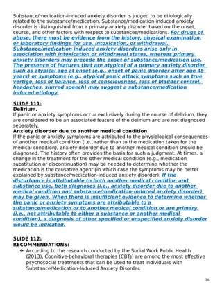 Substance/medication-induced anxiety disorder is judged to be etiologically
related to the substance/medication. Substance/medication-induced anxiety
disorder is distinguished from a primary anxiety disorder based on the onset,
course, and other factors with respect to substances/medications. For drugs of
abuse, there must be evidence from the history, physical examination,
or laboratory findings for use, intoxication, or withdrawal.
Substance/medication induced anxiety disorders arise only in
association with intoxication or withdrawal states, whereas primary
anxiety disorders may precede the onset of substance/medication use.
The presence of features that are atypical of a primary anxiety disorder,
such as atypical age at onset (e.g., onset of panic disorder after age 45
years) or symptoms (e.g., atypical panic attack symptoms such as true
vertigo, loss of balance, loss of consciousness, loss of bladder control,
headaches, slurred speech) may suggest a substance/medication
induced etiology.
SLIDE 111:
Delirium.
If panic or anxiety symptoms occur exclusively during the course of delirium, they
are considered to be an associated feature of the delirium and are not diagnosed
separately.
Anxiety disorder due to another medical condition.
If the panic or anxiety symptoms are attributed to the physiological consequences
of another medical condition (i.e., rather than to the medication taken for the
medical condition), anxiety disorder due to another medical condition should be
diagnosed. The history often provides the basis for such a judgment. At times, a
change in the treatment for the other medical condition (e.g., medication
substitution or discontinuation) may be needed to determine whether the
medication is the causative agent (in which case the symptoms may be better
explained by substance/medication-induced anxiety disorder). If the
disturbance is attributable to both another medical condition and
substance use, both diagnoses (i.e., anxiety disorder due to another
medical condition and substance/medication-induced anxiety disorder)
may be given. When there is insufficient evidence to determine whether
the panic or anxiety symptoms are attributable to a
substance/medication or to another medical condition or are primary
(i.e., not attributable to either a substance or another medical
condition), a diagnosis of other specified or unspecified anxiety disorder
would be indicated.
SLIDE 112:
RECOMMENDATIONS:
 According to the research conducted by the Social Work Public Health
(2013), Cognitive-behavioral therapies (CBTs) are among the most effective
psychosocial treatments that can be used to treat individuals with
Substance/Medication-Induced Anxiety Disorder.
36
 