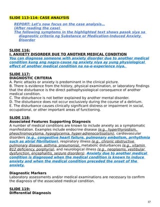 SLIDE 113-114: CASE ANALYSIS
REPORT: Let’s now focus on the case analysis…
(After reading the case)
The following symptoms in the highlighted text shows pasok siya sa
diagnostic criteria ng Substance or Medication-Induced Anxiety
Disorder
SLIDE 116:
I. ANXIETY DISORDER DUE TO ANOTHER MEDICAL CONDITION
You can diagnose someone with anxiety disorder due to another medical
condition kung ang nagco-cause ng anxiety niya ay yung physiological
effect of another medical condition na na-e-experience niya.
SLIDE 117:
DIAGNOSTIC CRITERIA
A. Panic attacks or anxiety is predominant in the clinical picture.
B. There is evidence from the history, physical examination, or laboratory findings
that the disturbance is the direct pathophysiological consequence of another
medical condition.
C. The disturbance is not better explained by another mental disorder.
D. The disturbance does not occur exclusively during the course of a delirium.
E. The disturbance causes clinically significant distress or impairment in social,
occupational, or other important areas of functioning.
SLIDE 118:
Associated Features Supporting Diagnosis
A number of medical conditions are known to include anxiety as a symptomatic
manifestation. Examples include endocrine disease (e.g., hyperthyroidism,
pheochromocytoma, hypoglycemia, hyper-adrenocortisolism), cardiovascular
disorders (e.g., congestive heart failure, pulmonary embolism, arrhythmia
such as atrial fibrillation), respiratory illness (e.g., chronic obstructive
pulmonary disease, asthma, pneumonia), metabolic disturbances (e.g., vitamin
B12 deficiency, porphyria), and neurological illness (e.g., neoplasms, vestibular
dysfunction, encephalitis, seizure disorders). Anxiety due to another medical
condition is diagnosed when the medical condition is known to induce
anxiety and when the medical condition preceded the onset of the
anxiety.
Diagnostic Markers
Laboratory assessments and/or medical examinations are necessary to confirm
the diagnosis of the associated medical condition.
SLIDE 119:
Differential Diagnosis
37
 