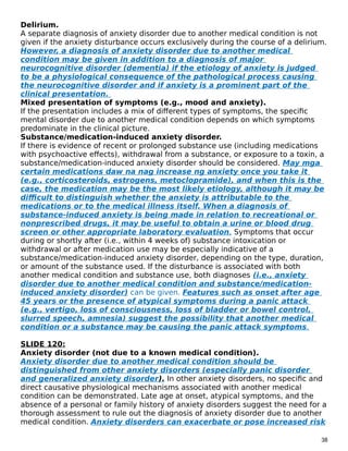 Delirium.
A separate diagnosis of anxiety disorder due to another medical condition is not
given if the anxiety disturbance occurs exclusively during the course of a delirium.
However, a diagnosis of anxiety disorder due to another medical
condition may be given in addition to a diagnosis of major
neurocognitive disorder (dementia) if the etiology of anxiety is judged
to be a physiological consequence of the pathological process causing
the neurocognitive disorder and if anxiety is a prominent part of the
clinical presentation.
Mixed presentation of symptoms (e.g., mood and anxiety).
If the presentation includes a mix of different types of symptoms, the specific
mental disorder due to another medical condition depends on which symptoms
predominate in the clinical picture.
Substance/medication-induced anxiety disorder.
If there is evidence of recent or prolonged substance use (including medications
with psychoactive effects), withdrawal from a substance, or exposure to a toxin, a
substance/medication-induced anxiety disorder should be considered. May mga
certain medications daw na nag increase ng anxiety once you take it
(e.g., corticosteroids, estrogens, metoclopramide), and when this is the
case, the medication may be the most likely etiology, although it may be
difficult to distinguish whether the anxiety is attributable to the
medications or to the medical illness itself. When a diagnosis of
substance-induced anxiety is being made in relation to recreational or
nonprescribed drugs, it may be useful to obtain a urine or blood drug
screen or other appropriate laboratory evaluation. Symptoms that occur
during or shortly after (i.e., within 4 weeks of) substance intoxication or
withdrawal or after medication use may be especially indicative of a
substance/medication-induced anxiety disorder, depending on the type, duration,
or amount of the substance used. If the disturbance is associated with both
another medical condition and substance use, both diagnoses (i.e., anxiety
disorder due to another medical condition and substance/medication-
induced anxiety disorder) can be given. Features such as onset after age
45 years or the presence of atypical symptoms during a panic attack
(e.g., vertigo, loss of consciousness, loss of bladder or bowel control,
slurred speech, amnesia) suggest the possibility that another medical
condition or a substance may be causing the panic attack symptoms.
SLIDE 120:
Anxiety disorder (not due to a known medical condition).
Anxiety disorder due to another medical condition should be
distinguished from other anxiety disorders (especially panic disorder
and generalized anxiety disorder). In other anxiety disorders, no specific and
direct causative physiological mechanisms associated with another medical
condition can be demonstrated. Late age at onset, atypical symptoms, and the
absence of a personal or family history of anxiety disorders suggest the need for a
thorough assessment to rule out the diagnosis of anxiety disorder due to another
medical condition. Anxiety disorders can exacerbate or pose increased risk
38
 