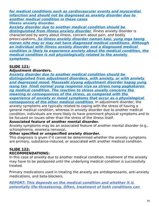 for medical conditions such as cardiovascular events and myocardial
infarction and should not be diagnosed as anxiety disorder due to
another medical condition in these cases
Illness anxiety disorder.
Anxiety disorder due to another medical condition should be
distinguished from illness anxiety disorder. Illness anxiety disorder is
characterized by worry about illness, concern about pain, and bodily
preoccupations. Sa illness anxiety disorder naman kasi, yung mga taong
meron nito may or may not have diagnosed medical conditions. Although
an individual with illness anxiety disorder and a diagnosed medical
condition is likely to experience anxiety about the medical condition, the
medical condition is not physiologically related to the anxiety
symptoms.
SLIDE 121:
Adjustment disorders.
Anxiety disorder due to another medical condition should be
distinguished from adjustment disorders, with anxiety, or with anxiety
and depressed mood. Masasabi siyang adjustment disorder kapag yung
isang tao hindi normal yung response niya sa stress nang pagkakaron
ng medical condition. The reaction to stress usually concerns the
meaning or consequences of the stress, as compared with the
experience of anxiety or mood symptoms that occur as a physiological
consequence of the other medical condition. In adjustment disorder, the
anxiety symptoms are typically related to coping with the stress of having a
general medical condition, whereas in anxiety disorder due to another medical
condition, individuals are more likely to have prominent physical symptoms and to
be focused on issues other than the stress of the illness itself.
Associated feature of another mental disorder.
Anxiety symptoms may be an associated feature of another mental disorder (e.g.,
schizophrenia, anorexia nervosa).
Other specified or unspecified anxiety disorder.
This diagnosis is given if it cannot be determined whether the anxiety symptoms
are primary, substance-induced, or associated with another medical condition.
SLIDE 122:
RECOMMENDATIONS:
In this case of anxiety due to another medical condition, treatment of the anxiety
may have to be postponed until the underlying medical condition is successfully
treated.
Primary medications used in treating the anxiety are antidepressants, anti-anxiety
medications, and beta-blockers.
REPORT: This depends on the medical condition and whether it is
potentially life-threatening. Often, treatment of both conditions can
39
 
