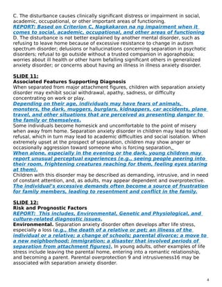 C. The disturbance causes clinically significant distress or impairment in social,
academic, occupational, or other important areas of functioning.
REPORT: Based on Criterion C, Nagkakaron na ng impairment when it
comes to social, academic, occupational, and other areas of functioning
D. The disturbance is not better explained by another mental disorder, such as
refusing to leave home because of excessive resistance to change in autism
spectrum disorder; delusions or hallucinations concerning separation in psychotic
disorders; refusal to go outside without a trusted companion in agoraphobia;
worries about ill health or other harm befalling significant others in generalized
anxiety disorder; or concerns about having an illness in illness anxiety disorder.
SLIDE 11:
Associated Features Supporting Diagnosis
When separated from major attachment figures, children with separation anxiety
disorder may exhibit social withdrawal, apathy, sadness, or difficulty
concentrating on work or play.
Depending on their age, individuals may have fears of animals,
monsters, the dark, muggers, burglars, kidnappers, car accidents, plane
travel, and other situations that are perceived as presenting danger to
the family or themselves.
Some individuals become homesick and uncomfortable to the point of misery
when away from home. Separation anxiety disorder in children may lead to school
refusal, which in turn may lead to academic difficulties and social isolation. When
extremely upset at the prospect of separation, children may show anger or
occasionally aggression toward someone who is forcing separation.
When alone, especially in the evening or the dark, young children may
report unusual perceptual experiences (e.g., seeing people peering into
their room, frightening creatures reaching for them, feeling eyes staring
at them).
Children with this disorder may be described as demanding, intrusive, and in need
of constant attention, and, as adults, may appear dependent and overprotective.
The individual’s excessive demands often become a source of frustration
for family members, leading to resentment and conflict in the family.
SLIDE 12:
Risk and Prognostic Factors
REPORT: This includes, Environmental, Genetic and Physiological, and
culture-related diagnostic issues.
Environmental. Separation anxiety disorder often develops after life stress,
especially a loss (e.g., the death of a relative or pet; an illness of the
individual or a relative; a change of schools; parental divorce; a move to
a new neighborhood; immigration; a disaster that involved periods of
separation from attachment figures). In young adults, other examples of life
stress include leaving the parental home, entering into a romantic relationship,
and becoming a parent. Parental overprotection 9 and intrusiveness16 may be
associated with separation anxiety disorder.
4
 