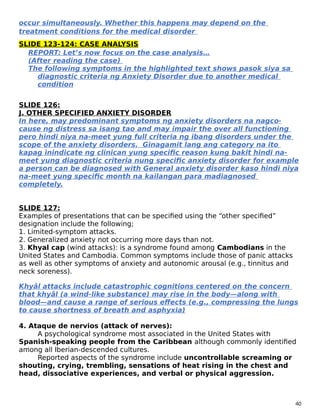 occur simultaneously. Whether this happens may depend on the
treatment conditions for the medical disorder
SLIDE 123-124: CASE ANALYSIS
REPORT: Let’s now focus on the case analysis…
(After reading the case)
The following symptoms in the highlighted text shows pasok siya sa
diagnostic criteria ng Anxiety Disorder due to another medical
condition
SLIDE 126:
J. OTHER SPECIFIED ANXIETY DISORDER
In here, may predominant symptoms ng anxiety disorders na nagco-
cause ng distress sa isang tao and may impair the over all functioning
pero hindi niya na-meet yung full criteria ng ibang disorders under the
scope of the anxiety disorders. Ginagamit lang ang category na ito
kapag inindicate ng clinican yung specific reason kung bakit hindi na-
meet yung diagnostic criteria nung specific anxiety disorder for example
a person can be diagnosed with General anxiety disorder kaso hindi niya
na-meet yung specific month na kailangan para madiagnosed
completely.
SLIDE 127:
Examples of presentations that can be specified using the “other specified”
designation include the following;
1. Limited-symptom attacks.
2. Generalized anxiety not occurring more days than not.
3. Khyal cap (wind attacks): is a syndrome found among Cambodians in the
United States and Cambodia. Common symptoms include those of panic attacks
as well as other symptoms of anxiety and autonomic arousal (e.g., tinnitus and
neck soreness).
Khyâl attacks include catastrophic cognitions centered on the concern
that khyâl (a wind-like substance) may rise in the body—along with
blood—and cause a range of serious effects (e.g., compressing the lungs
to cause shortness of breath and asphyxia)
4. Ataque de nervios (attack of nerves):
A psychological syndrome most associated in the United States with
Spanish-speaking people from the Caribbean although commonly identified
among all Iberian-descended cultures.
Reported aspects of the syndrome include uncontrollable screaming or
shouting, crying, trembling, sensations of heat rising in the chest and
head, dissociative experiences, and verbal or physical aggression.
40
 