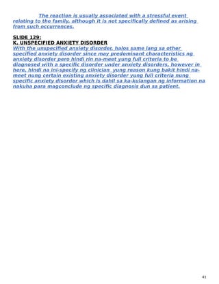 The reaction is usually associated with a stressful event
relating to the family, although it is not specifically defined as arising
from such occurrences.
SLIDE 129:
K. UNSPECIFIED ANXIETY DISORDER
With the unspecified anxiety disorder, halos same lang sa other
specified anxiety disorder since may predominant characteristics ng
anxiety disorder pero hindi rin na-meet yung full criteria to be
diagnosed with a specific disorder under anxiety disorders, however in
here, hindi na ini-specify ng clinician yung reason kung bakit hindi na-
meet nung certain existing anxiety disorder yung full criteria nung
specific anxiety disorder which is dahil sa ka-kulangan ng information na
nakuha para magconclude ng specific diagnosis dun sa patient.
41
 